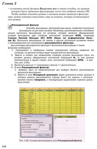 Глава 2
• установить метку флажка Выделить все в списке столбца, по данным
которого была проведена фильтрация, после чего выбрать кнопку ОК.
Чтобы вообще отменить режим, в котором можно проводить фильтра­
цию, нужно повторно выполнить одну из команд, которая устанавливает
этот режим.
Расширенный фильтр
Способы фильтрации, рассмотренные выше, позволяют выполнить
фильтрацию не для всех случаев. Например, рассмотренными способами
нельзя выполнить фильтрацию по условию, которое является объединением
условий фильтрации двух столбцов логической операцией ИЛИ, например
(сумма баллов больше 35) ИЛИ (балл по информатике боль­
ше 8). Выполнить фильтрацию по такому и другим составным условиям можно
с использованием так называемого расширенного фильтра.
Для установки расширенного фильтра и выполнения фильтрации с таким
фильтром необходимо:
1. Скопировать в свободные ячейки электронной таблицы названия тех
столбцов, по данным которых будет осуществляться фильтрация.
2. Ввести в ячейки под названиями столбцов условия фильтрации (если эти
условия должны объединяться логической операцией И, то они должны
располагаться в одной строке, если логической операцией ИЛИ, - в раз­
ных, рис. 2.95).
3. Выполнить Данные => Сортировка и фильтр => Дополнительно.
4. В окне Расширенный фильтр:
1. Выбрать один из переключателей для выбора области расположения
результата фильтрации.
2. Ввести в поле Исходный диапазон адрес диапазона ячеек, данные в
которых должны фильтроваться (проще всего это сделать с использо­
ванием кнопки Свернуть с последующим выделением нужного диапа­
зона ячеек).
118
 