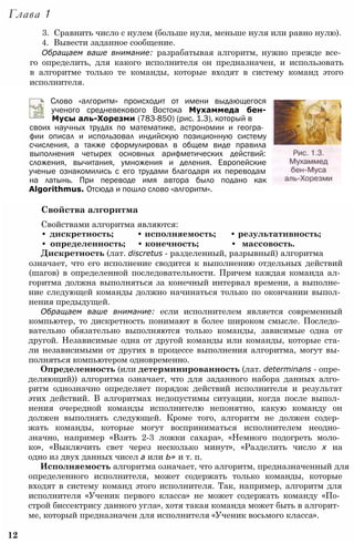 Глава 1
3. Сравнить число с нулем (больше нуля, меньше нуля или равно нулю).
4. Вывести заданное сообщение.
Обращаем ваше внимание: разрабатывая алгоритм, нужно прежде все­
го определить, для какого исполнителя он предназначен, и использовать
в алгоритме только те команды, которые входят в систему команд этого
исполнителя.
Слово «алгоритм» происходит от имени выдающегося
ученого средневекового Востока Мухаммеда бен-
Мусы аль-Хорезми (783-850) (рис. 1.3), который в
своих научных трудах по математике, астрономии и геогра­
фии описал и использовал индийскую позиционную систему
счисления, а также сформулировал в общем виде правила
выполнения четырех основных арифметических действий:
сложения, вычитания, умножения и деления. Европейские
ученые ознакомились с его трудами благодаря их переводам
на латынь. При переводе имя автора было подано как
Algorithmus. Отсюда и пошло слово «алгоритм».
Свойства алгоритма
Свойствами алгоритма являются:
• дискретность; • исполняемость; • результативность;
• определенность; • конечность; • массовость.
Дискретность (лат. discretus - разделенный, разрывный) алгоритма
означает, что его исполнение сводится к выполнению отдельных действий
(шагов) в определенной последовательности. Причем каждая команда ал­
горитма должна выполняться за конечный интервал времени, а выполне­
ние следующей команды должно начинаться только по окончании выпол­
нения предыдущей.
Обращаем ваше внимание: если исполнителем является современный
компьютер, то дискретность понимают в более широком смысле. Последо­
вательно обязательно выполняются только команды, зависимые одна от
другой. Независимые одна от другой команды или команды, которые ста­
ли независимыми от других в процессе выполнения алгоритма, могут вы­
полняться компьютером одновременно.
Определенность (или детерминированность (лат. determinans - опре­
деляющий)) алгоритма означает, что для заданного набора данных алго­
ритм однозначно определяет порядок действий исполнителя и результат
этих действий. В алгоритмах недопустимы ситуации, когда после выпол­
нения очередной команды исполнителю непонятно, какую команду он
должен выполнять следующей. Кроме того, алгоритм не должен содер­
жать команды, которые могут восприниматься исполнителем неодно­
значно, например «Взять 2-3 ложки сахара», «Немного подогреть моло­
ко», «Выключить свет через несколько минут», «Разделить число х на
одно из двух данных чисел а или Ь» и т. п.
Исполняемость алгоритма означает, что алгоритм, предназначенный для
определенного исполнителя, может содержать только команды, которые
входят в систему команд этого исполнителя. Так, например, алгоритм для
исполнителя «Ученик первого класса» не может содержать команду «По­
строй биссектрису данного угла», хотя такая команда может быть в алгорит­
ме, который предназначен для исполнителя «Ученик восьмого класса».
12
 