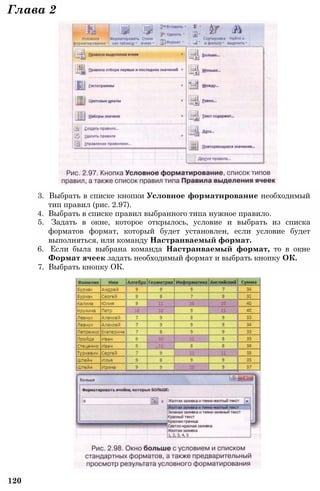 Глава 2
3. Выбрать в списке кнопки Условное форматирование необходимый
тип правил (рис. 2.97).
4. Выбрать в списке правил выбранного типа нужное правило.
5. Задать в окне, которое открылось, условие и выбрать из списка
форматов формат, который будет установлен, если условие будет
выполняться, или команду Настраиваемый формат.
6. Если была выбрана команда Настраиваемый формат, то в окне
Формат ячеек задать необходимый формат и выбрать кнопку ОК.
7. Выбрать кнопку ОК.
120
 