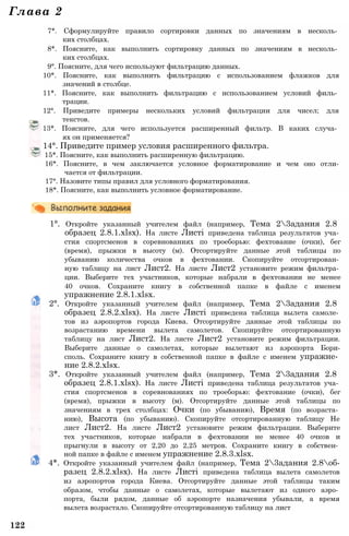 Глава 2
7*. Сформулируйте правило сортировки данных по значениям в несколь­
ких столбцах.
8*. Поясните, как выполнить сортировку данных по значениям в несколь­
ких столбцах.
9°. Поясните, для чего используют фильтрацию данных.
10*. Поясните, как выполнить фильтрацию с использованием флажков для
значений в столбце.
11*. Поясните, как выполнить фильтрацию с использованием условий филь­
трации.
12°. Приведите примеры нескольких условий фильтрации для чисел; для
текстов.
13*. Поясните, для чего используется расширенный фильтр. В каких случа­
ях он применяется?
14°. Приведите пример условия расширенного фильтра.
15*. Поясните, как выполнить расширенную фильтрацию.
16*. Поясните, в чем заключается условное форматирование и чем оно отли­
чается от фильтрации.
17°. Назовите типы правил для условного форматирования.
18*. Поясните, как выполнить условное форматирование.
1°. Откройте указанный учителем файл (например, Тема 23адания 2.8
образец 2.8.1.xlsx). На листе Листі приведена таблица результатов уча­
стия спортсменов в соревнованиях по троеборью: фехтование (очки), бег
(время), прыжки в высоту (м). Отсортируйте данные этой таблицы по
убыванию количества очков в фехтовании. Скопируйте отсортирован­
ную таблицу на лист Лист2. На листе Лист2 установите режим фильтра­
ции. Выберите тех участников, которые набрали в фехтовании не менее
40 очков. Сохраните книгу в собственной папке в файле с именем
упражнение 2.8.1.xlsx.
2°. Откройте указанный учителем файл (например, Тема 23адания 2.8
образец 2.8.2.xlsx). На листе Листі приведена таблица вылета самоле­
тов из аэропортов города Киева. Отсортируйте данные этой таблицы по
возрастанию времени вылета самолетов. Скопируйте отсортированную
таблицу на лист Лист2. На листе Лист2 установите режим фильтрации.
Выберите данные о самолетах, которые вылетают из аэропорта Бори-
споль. Сохраните книгу в собственной папке в файле с именем упражне­
ние 2.8.2.xlsx.
3*. Откройте указанный учителем файл (например, Тема 23адания 2.8
образец 2.8.1.xlsx). На листе Листі приведена таблица результатов уча­
стия спортсменов в соревнованиях по троеборью: фехтование (очки), бег
(время), прыжки в высоту (м). Отсортируйте данные этой таблицы по
значениям в трех столбцах: Очки (по убыванию), Время (по возраста­
нию), Высота (по убыванию). Скопируйте отсортированную таблицу Не
лист Лист2. На листе Лист2 установите режим фильтрации. Выберите
тех участников, которые набрали в фехтовании не менее 40 очков и
прыгнули в высоту от 2,20 до 2,25 метров. Сохраните книгу в собствен­
ной папке в файле с именем упражнение 2.8.3.xlsx.
4*. Откройте указанный учителем файл (например, Тема 23адания 2.8об-
разец 2.8.2.xlsx). На листе Листі приведена таблица вылета самолетов
из аэропортов города Киева. Отсортируйте данные этой таблицы таким
образом, чтобы данные о самолетах, которые вылетают из одного аэро­
порта, были рядом, данные об аэропорте назначения убывали, а время
вылета возрастало. Скопируйте отсортированную таблицу на лист
122
 
