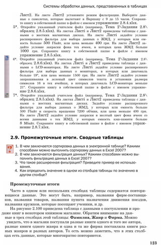Системы обработки данных, представленных в таблицах
Лист2. На листе Лист2 установите режим фильтрации. Выберите дан­
ные о самолетах, которые вылетают в Варшаву с 9 до 15 часов. Сохрани­
те книгу в собственной папке в файле с именем упражнение 2.8.4.xlsx.
5*. Откройте указанный учителем файл (например, Тема 23адания 2.8
образец 2.8.5.xlsx). На листах Листі и Лист2 приведены таблицы с дан­
ными о жестких магнитных дисках. На листе Листі задайте условие
расширенного фильтра для выбора данных о ЖМД, у которых или ем­
кость больше 500 Гбайт, или цена меньше 400 грн. На листе Лист2 за­
дайте условие закраски фона тех ячеек, в которых цена ЖМД больше
1000 грн. Сохраните книгу в собственной папке в файле с именем
упражнение 2.8.5.xlsx.
6*. Откройте указанный учителем файл (например, Тема 23адания 2.8
образец 2.8.6.xlsx). На листах Листі и Лист2 приведены таблицы с дан­
ными о LCD-мониторах. На листе Листі задайте условие расширенного
фильтра для выбора данных о мониторах, в которых или диагональ
больше 19", или цена меньше 1500 грн. На листе Лист2 задайте условие
закрашивания в зеленый цвет символов текста и установки размера
символов 16 в тех ячейках, в которых диагональ LCD-монитора меньше
21". Сохраните книгу в собственной папке в файле с именем упражне­
ние 2.8.6.xlsx.
7*. Откройте указанный учителем файл (например, Тема 23адания 2.8
образец 2.8.5.xlsx). На листах Листі и Лист2 приведены таблицы с дан­
ными о жестких магнитных дисках. Задайте условие расширенного
фильтра для выбора данных о ЖМД, у которых или емкость больше
500 Гбайт и скорость вращения 7200 об/мин, или цена меньше 400 грн.
На листе Лист2 задайте условие закраски в желтый цвет фона ячеек со
всеми данными о тех ЖМД, у которых емкость кэш-памяти больше
8 Мбайт. Сохраните книгу в собственной папке в файле с именем упраж­
нение 2.8.7.xlsx.
2.9. Промежуточные итоги. Сводные таблицы
1. В чем заключается сортировка данных в электронной таблице? Какими
способами можно выполнить сортировку данных в Excel 2007?
2. В чем заключается фильтрация данных? Какими способами можно вы­
полнить фильтрацию данных в Excel 2007?
3. Что такое расширенная фильтрация? Приведите пример ее использо­
вания.
4. Как определить значение в одном из столбцов таблицы по значению в
другом столбце?
Промежуточные итоги
Часто в одном или нескольких столбцах таблицы содержатся повторя­
ющиеся данные. Это могут быть, например, названия фирм-поставщи-
ков, названия товаров, названия пункта назначения движения поездов,
названия кружков, которые посещают ученики, и др.
На рисунке 2.100 приведена таблица с данными о поступлении и про-
даже книг в некотором книжном магазине. Обратим внимание на дан­
ные в трех столбцах этой таблицы: Фамилия, Жанр и Фирма. Можно
увидеть, что в магазин поступали разные книги одного и того же автора,
разные книги одного жанра и одна и та же фирма поставляла книги раз-
ных жанров и разных авторов. То есть можно заметить, что в этих столб­
цах есть данные, которые многократно повторяются.
123
 