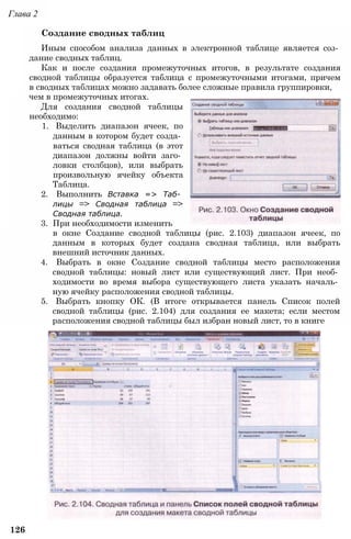 Глава 2
Создание сводных таблиц
Иным способом анализа данных в электронной таблице является соз­
дание сводных таблиц.
Как и после создания промежуточных итогов, в результате создания
сводной таблицы образуется таблица с промежуточными итогами, причем
в сводных таблицах можно задавать более сложные правила группировки,
чем в промежуточных итогах.
Для создания сводной таблицы
необходимо:
1. Выделить диапазон ячеек, по
данным в котором будет созда­
ваться сводная таблица (в этот
диапазон должны войти заго­
ловки столбцов), или выбрать
произвольную ячейку объекта
Таблица.
2. Выполнить Вставка => Таб­
лицы => Сводная таблица =>
Сводная таблица.
3. При необходимости изменить
в окне Создание сводной таблицы (рис. 2.103) диапазон ячеек, по
данным в которых будет создана сводная таблица, или выбрать
внешний источник данных.
4. Выбрать в окне Создание сводной таблицы место расположения
сводной таблицы: новый лист или существующий лист. При необ­
ходимости во время выбора существующего листа указать началь­
ную ячейку расположения сводной таблицы.
5. Выбрать кнопку ОК. (В итоге открывается панель Список полей
сводной таблицы (рис. 2.104) для создания ее макета; если местом
расположения сводной таблицы был избран новый лист, то в книге
126
 