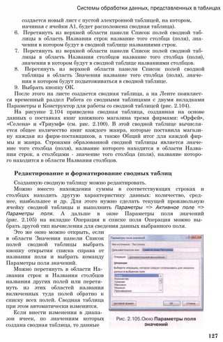 Системы обработки данных, представленных в таблицах
создается новый лист с пустой электронной таблицей, на котором,
начиная с ячейки А1, будет расположена сводная таблица).
6. Перетянуть из верхней области панели Список полей сводной таб­
лицы в область Названия строк название того столбца (поля), зна­
чения в котором будут в сводной таблице названиями строк.
7. Перетянуть из верхней области панели Список полей сводной таб­
лицы в область Названия столбцов название того столбца (поля),
значения в котором будут в сводной таблице названиями столбцов.
8. Перетянуть из верхней области панели Список полей сводной
таблицы в область Значения название того столбца (поля), значе­
ния в котором будут подытоживаться в сводной таблице.
9. Выбрать кнопку ОК.
После этого на листе создается сводная таблица, а на Ленте появляет­
ся временный раздел Работа со сводными таблицами с двумя вкладками
Параметры и Конструктор для работы со сводной таблицей (рис. 2.104).
На рисунке 2.104 приведена сводная таблица, созданная на основе
данных о поставках книг книжного магазина тремя фирмами: «Орфей»,
«Селена» и «Триумф» (см. рис. 2.100). В этой сводной таблице вычисля­
ется общее количество книг каждого жанра, которые поставила магази­
ну каждая из фирм-поставщиков, а также Общий итог для каждой фир­
мы и жанра. Строками образованной сводной таблицы является значе­
ние того столбца (поля), название которого находится в области Назва­
ния строк, а столбцами - значение того столбца (поля), название которо­
го находится в области Названия столбцов.
Редактирование и форматирование сводных таблиц
Созданную сводную таблицу можно редактировать.
Можно вместо нахождения суммы в соответствующих строках и
столбцах находить другую характеристику данных: количество, сред­
нее, наибольшее и др. Для этого нужно сделать текущей произвольную
ячейку сводной таблицы и выполнить Параметры => Активное поле =>
Параметры поля. А дальше в окне Параметры поля значений
(рис. 2.105) на вкладке Операция в списке поля Операция можно вы­
брать другой тип вычисления для сведения данных выбранного поля.
Это же окно можно открыть, если
в области Значения панели Список
полей сводной таблицы выбрать
кнопку открытия списка справа от
названия поля и выбрать команду
Параметры поля значений.
Можно перетянуть в области На­
звания строк и Названия столбцов
названия других полей или перетя­
нуть из этих областей названия
включенных туда полей обратно к
списку всех полей. Сводная таблица
при этом автоматически изменится.
Если внести изменения в диапа­
зон ячеек, по значениям которых
создана сводная таблица, то данные
127
 