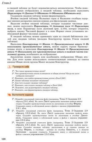 Глава2
в сводной таблице не будут перевычисляться автоматически. Чтобы изме­
нения данных отобразились в сводной таблице, необходимо выполнить
Параметры => Данные => Обновить => Обновить (Обновить все).
Созданную сводную таблицу можно форматировать.
Ячейки сводной таблицы Названия строк и Названия столбцов содер­
жат кнопки раскрытия списков команд для фильтрации данных.
Выделив ячейки сводной таблицы, которые содержат числовые дан­
ные, можно выполнить Параметры, => Активное поле => Параметры
поля, в окне Параметры поля значений (рис. 2.104), которое откроется,
выбрать кнопку Числовой формат и в окне Формат ячеек установить не­
обходимый формат числовых данных.
К сводной таблице можно применить один из стилей библиотеки сти­
лей для сводных таблиц (вкладка Конструктор группа Стили сводной
таблицы).
Выполнив Конструктор => Макет => Промежуточные итоги => Не
показывать промежуточные итоги, можно скрыть строки Промежу­
точные итоги, а выполнив Конструктор => Макет => Промежуточные
итоги => Показывать все промежуточные итоги в нижней части (за­
головке) группы, возобновить их отображение.
Аналогично можно скрыть или возобновить отображение Общих ито­
гов. Для этого нужно использовать соответствующие команды из списка
кнопки Общие итоги группы Макет вкладки Конструктор.
1°. Что такое промежуточные итоги?
2*. Чем промежуточные итоги отличаются от общих итогов? Когда их целе­
сообразно находить?
3*. Поясните, как найти промежуточные итоги в Excel 2007.
4*. Какие таблицы называют сводными?
5*. Для чего создают сводные таблицы?
6*. Поясните, как создать сводную таблицу в Excel 2007.
7*. Поясните, как редактировать сводную таблицу.
8*. Поясните, как форматировать сводную таблицу.
1°. Откройте указанный учителем файл (например, Тема 23адания 2.9
образец 2.9.1.xlsx). На листе Листі приведены значения свойств винче­
стеров. Создайте промежуточные итоги по значениям в столбце Фирма
Сохраните книгу в собственной папке в файле с именем упражнение
2.9.1. xlsx.
2°. Откройте указанный учителем файл (например, Тема 23адания 2.9
образец 3.9.2.xlsx). На листе Листі приведены значения свойств мони­
торов. Создайте промежуточные итоги по значениям в столбце Диаго­
наль. Сохраните книгу в собственной папке в файле с именем упражне­
ние 2.9.2.xlsx.
3*. Откройте указанный учителем файл (например, Тема 23адания 2.9
образец 2.9.1.xlsx). На листе Листі приведены значения свойств винче­
стеров. Создайте сводную таблицу, расположив в ее строках данные из
столбца Фирма, в столбцах - данные из столбца Емкость, а в области
Значения - среднюю стоимость. Сохраните книгу в собственной папке в
файле с именем упражнение 2.9.3.xlsx.
128
 