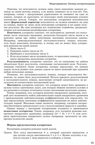 Моделирование. Основы алгоритмизации
Отметим, что исполнитель должен лишь уметь выполнять каждую ко­
манду из своей системы команд, и не важно, понимает он ее или нет. Так,
например, станок с программным управлением не понимает ни одну из
команд, которую он выполняет, но благодаря своей конструкции успешно
изготовляет детали. Говорят, что исполнение алгоритмов исполнителем
имеет формальный характер: исполнитель не должен понимать ни одну
из команд, может не знать цели исполнения алгоритма и все равно полу­
чит результат. На этом построены все технические устройства, предназна­
ченные для исполнения разнообразных алгоритмов.
Конечность алгоритма означает, что исполнитель закончит его испол­
нение после конечного (возможно, достаточно большого) числа шагов и за
конечное время при любых допустимых значениях начальных данных.
Например, нижепредставленную последовательность команд исполни­
тель будет выполнять бесконечно, и потому она не может быть алгорит­
мом решения ни одной задачи:
1. Взять число 2.
2. Умножить взятое число на 10.
3. Прибавить к полученному числу 5.
4. Если полученное число положительное, то выполнить команду 3,
иначе прекратить выполнение алгоритма.
Результативность алгоритма означает, что по окончании его работы
обязательно будут результаты, отвечающие поставленной цели. Результа­
тивными считаются также алгоритмы, которые определяют, что данную
задачу нельзя решить или данная задача не имеет решений при заданном
наборе начальных данных.
Очевидно, что последовательность команд, которая выполняется бес­
конечно, не может быть результативной. Нельзя признать результативной
и последовательность команд, выполнение которой заканчивается, но ре­
зультаты не соответствуют поставленной цели.
Массовость алгоритма означает, что алгоритм может быть применен к
целому классу однотипных задач, для которых общими являются условие и
ход решения и которые отличаются только значениями начальных данных.
Таким, например, есть алгоритм решения квадратного уравнения, кото­
рый дает возможность найти действительные корни квадратного уравнения
с произвольными действительными коэффициентами или определить, что
при определенных значениях коэффициентов уравнение не имеет действи­
тельных корней. Массовым также является, например, алгоритм построе­
ния биссектрисы произвольного угла с использованием циркуля и линейки.
Однако наряду с массовыми алгоритмами создаются и применяются
немассовые алгоритмы. Таким, например, есть алгоритм решения кон­
кретного квадратного уравнения, например 2х2 + 5х + 2 = 0, или алго­
ритм приготовления конкретного салата (например, греческого) на кон­
кретное количество людей.
Формы представления алгоритмов
Рассмотрим алгоритм решения такой задачи.
Задача. Есть сосуд вместимостью 8 л, который заполнен жидкостью, и
два пустых сосуда вместимостью 5 л и 3 л. Нужно получить в од­
ном из сосудов 1 литр жидкости и сообщить, в каком.
13
 