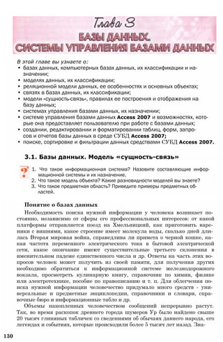 В этой главе вы узнаете о:
• базах данных, компьютерных базах данных, их классификации и на­
значении;
• моделях данных, их классификации;
• реляционной модели данных, ее особенностях и основных объектах;
• связях в базах данных, их классификации;
• модели «сущность-связь», правилах ее построения и отображения на
базу данных;
• системах управления базами данных, их назначении;
• системе управления базами данных Access 2007 и возможностях, кото­
рые она предоставляет пользователю при работе с базами данных;
• создании, редактировании и форматировании таблиц, форм, запро­
сов и отчетов базы данных в среде СУБД Access 2007;
• поиске, сортировке и фильтрации данных средствами СУБД Access 2007.
3.1. Базы данных. Модель «сущность-связь»
1. Что такое информационная система? Назовите составляющие инфор­
мационной системы и их назначение.
2. Что такое модель объекта? Какие разновидности моделей вы знаете?
3. Что такое предметная область? Приведите примеры предметных об­
ластей.
Понятие о базах данных
Необходимость поиска нужной информации у человека возникает по­
стоянно, независимо от сферы его профессиональных интересов: от какой
платформы отправляется поезд на Хмельницкий, как приготовить варе­
ники с вишнями, какое строение имеет молекула воды, сколько дней дли­
лась Вторая мировая война, справедлива ли примета о черной кошке, ка­
кая частота переменного электрического тока в бытовой электрической
сети, какое окончание имеют существительные третьего склонения в
именительном падеже единственного числа и др. Ответы на часть этих во­
просов человек может получить из своей памяти, для получения других
необходимо обратиться к информационной системе железнодорожного
вокзала, просмотреть кулинарную книгу, справочник по химии, физике
или электротехнике, пособие по правописанию и т. п. Для облегчения по­
иска нужной информации человечество придумало много средств - уни­
версальные и предметные энциклопедии, справочники и словари, спра­
вочные бюро и информационные табло и др.
Объемы накопленных человечеством сообщений непрерывно растут.
Так, во время раскопок древнего города шумеров Ур было найдено свыше
20 тысяч глиняных табличек со сведениями об обычаях давнего народа, его
легендах и событиях, которые происходили более 5 тысяч лет назад. Зна-
130
 