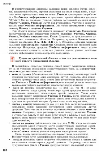 В прямоугольниках записаны названия типов объектов (групп объек­
тов) предметной области, стрелки указывают на связи между ними, а над­
писи возле стрелок описывают эти связи. Учитель предварительно работа­
ет с Учебником информатики и организует процесс обучения учеников
(обучает). Он же оценивает уровень учебных достижений учеников и вы­
ставляет Оценки. Ученики учатся под руководством учителя и самостоя­
тельно, имея Учебник информатики. Они также принадлежат к опреде­
ленному Классу и получают Оценки.
Тип объекта предметной области называют сущностью. Сущностями
рассмотренной выше предметной области являются: Учитель, Оценка,
Ученик, Учебник информатики, Класс. Сущности, по сути, являются со­
вокупностью однотипных объектов. Например, сущность Классы может
состоять из объектов 11-А, 11-Б, 11-В и т. п. Отдельные объекты сущности
называют экземплярами сущности. Сущность имеет как минимум один
экземпляр. Например, сущность Учебник информатики имеет только
один экземпляр сущности, если все ученики школы учатся, используя
учебник информатики одного авторского коллектива.
ІЛО/drQ/З
Сущность предметной области — это тип реального или мни­
мого объекта предметной области.
В дальнейшем словесное описание связей между сущностями заменя­
ют на их условные обозначения соответствующего типа. За множествен­
ностью выделяют такие типы связей:
• один к одному (обозначается как 1:1), когда одному экземпляру одной
сущности соответствует один экземпляр другой сущности. Для приве­
денного примера такая связь может быть установлена между сущностя­
ми Учитель и Учебник информатики, если каждый учитель использует
только один учебник, который не используют другие учителя;
• один ко многим (обозначается как 1:∞, или 1:М, где М - от англ.
Many - много), когда одному экземпляру одной сущности может соот­
ветствовать несколько экземпляров другой сущности. Такая связь
возможна между сущностями Учитель и Ученик, когда каждый учи­
тель информатики обучает учеников одного или нескольких классов и
при этом нет учителей, которые обучают одних и тех же учеников;
• много к одному (обозначается как оо:1, или М:1), когда нескольким эк­
земплярам одной сущности соответствует один экземпляр другой
сущности. Этот тип связи является противоположным к связи один ко
многим. Например, если рассмотреть связь между сущностью Ученик
и сущностью Класс, то тип связи будет много к одному, а если рассма­
тривать связь между сущностями Класс и Ученик, то тип связи будет
один ко многим;
• много ко многим (обозначается как ∞;∞, или М:М), когда нескольким
экземплярам одной сущности могут соответствовать несколько экзем­
пляров другой сущности. Например, связь между сущностями Уче­
ник и Оценка - многие ученики получают много разных оценок.
Связи между сущностями классифицируют также за полнотой.
В соответствии с этой классификацией выделяют связи, в которых:
• каждый экземпляр одной сущности обязательно связан с одним или
несколькими экземплярами другой сущности. Например, связь меж­
ду сущностями Класс и Ученик предусматривает, что каждый ученик
132
 