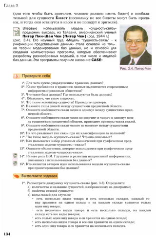 Глава 3
(для того чтобы быть зрителем, человек должен иметь билет) и необяза­
тельной для сущности Билет (поскольку не все билеты могут быть прода­
ны, и тогда они останутся в кассе и не попадут к зрителю).
(рис. 3.4). Его научный труд «Модель “сущность-связь” - к
унификации представления данных» стала основой не толь­
ко теории моделирования баз данных, но и основой для
создания компьютерных программ, которые обеспечивают
разработку разнообразных моделей, в том числе и моделей
баз данных. Эти программы получили название CASE-
Впервые использовать модель «сущность-связь»
предложил выходец из Тайваня, американский ученый
Питер Пин-Шан Чен (Питер Чен) (род. 1944 г.)
1°. Для чего нужно упорядоченное хранение данных?
2*. Какие требования к хранению данных выдвигаются современным
информатизированным обществом?
3°. Что такое база данных? Где используются базы данных?
4*. Объясните, что такое сущность.
5е. Что такое экземпляр сущности? Приведите примеры.
6°. Назовите типы связей между сущностями предметной области.
7*. Опишите особенности связи «один к одному» между сущностями пред­
метной области.
8*. Опишите особенности связи «один ко многим» и «много к одному» меж­
ду сущностями предметной области, приведите примеры таких связей.
9*. Опишите особенности связи «много ко многим» между сущностями
предметной области.
10°. На что указывает тип связи при их классификации за полнотой?
11*. Что такое модель «сущность-связь»? Что она описывает?
12°. Как называется набор условных обозначений при графическом пред­
ставлении модели «сущность—связь»?
13*. Опишите обозначения, которые используются при графическом пред­
ставлении модели «сущность-связь».
14*. Какова роль В.М. Глушкова в развитии направлений информатики,
связанных с использованием баз данных?
15°. Кто является автором идеи использования модели «сущность-связь»
при проектировании баз данных?
1*. Рассмотрите диаграмму «сущность-связь» (рис. 3.5). Определите:
а) количество и название сущностей, изображенных на диаграмме;
б) свойства каждой сущности;
в) виды связей для случаев:
• есть несколько видов товара и есть несколько складов, каждый то­
вар хранится на одном складе и на каждом складе хранится только
один вид товара;
• есть несколько видов товара и есть несколько складов, на каждом
складе есть все виды товаров;
• есть только один вид товара и он хранится на одном складе;
• есть несколько видов товара и все они хранятся на одном складе;
• есть один вид товара и он хранится на нескольких складах.
134
 