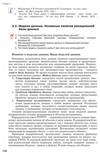 Глава 3
1. Максимович Г.В. Беседы с академиком В. Глушковым. - 2-е изд., пере-
работ. - М.: Мол. гвардия, 1978. - 224 с.
2. Руденко В.Д. Бази даних в інформаційних системах : навч. посібн. для
студ. пед. університетів / За заг. ред. В.Ю. Бикова. - К.: Фенікс, 2010. -
240 с.
3.2. Модели данных. Основные понятия реляционной
базы данных
1. Что такое база данных? Для чего создаются базы данных?
2. Опишите структуру файловой системы операционной системы
Windows ХР.
3. Как осуществляется поиск нужных данных в операционной системе
Windows ХР, в Интернете?
4. Что такое модель «сущность-связь»? Для чего она используется?
Понятие о моделях данных. Виды моделей данных
Основным назначением базы данных является гарантированное систе­
матизированное хранение значительных объемов данных и предоставле­
ние доступа к ним пользователю или компьютерной программе. Посколь­
ку база данных является достаточно сложным по своей структуре объек­
том, то перед созданием она предварительно проектируется - создается
модель базы данных. Во время создания модели базы данных используют
ту или иную модель данных. Модель данных имеет три составляющие:
1. Структура данных определяет способ организации данных, мно­
жество возможных типов данных (целые числа, действительные
числа, текстовые данные, мультимедийные данные, массивы чисел
или текстов и др.) и набор операций, которые можно выполнить
над данными конкретного типа.
2. Средства обработки данных определяют набор команд (аналогич­
но системе команд исполнителя алгоритма), которые обеспечивают
обработку данных в зависимости от способа их организации.
3. Ограничение целостности определяет требования для обеспе­
чения правильности данных в любой момент времени. Различают
требования, которые налагаются соответствующим видом модели
данных, и требования, которые устанавливает пользователь.
Самыми распространенными являются такие виды моделей данных:
иерархическая, сетевая, реляционная и объектно-реляционная.
Иерархическая (греч. - священная власть) модель данных опре­
деляет организацию данных об объектах в виде дерева. В иерархической мо­
дели структура данных предусматривает, что у каждого объекта есть только
один объект высшего уровня, которому он подчинен (родительский), и могут
быть несколько подчиненных (потомков). Исключение составляет только
наивысший по иерархии объект - у него нет родительского объекта.
Примером иерархической организации данных является файловая
структура, которая используется при размещении данных на дисках, на­
пример FAT32. В указаной файловой структуре на диске есть один основ­
ной родительский объект (корневая папка), который содержит данные о
подчиненных объектах - папках и файлах. В свою очередь эти объекты
136
 
