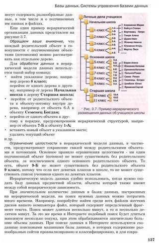 Базы данных. Системы управления базами данных
могут содержать разнообразные дан­
ные, в том числе и о подчиненных
им папках и файлах.
Еще один пример иерархической
организации данных представлен на
рисунке 3.7.
Обращаем ваше внимание, что
каждый родительский объект в со­
вокупности с подчиненными объек­
тами (потомками) можно рассматри­
вать как отдельное дерево.
Для обработки данных в иерар­
хической модели данных использу­
ется такой набор команд:
• найти указанное дерево, напри­
мер дерево 8 класс;
перейти от одного дерева к друго­
му, например от дерева Начальная
школа к дереву Старшая школа;
• перейти от родительского объек­
та к объекту-потомку внутри де­
рева, например от объекта 6-А к
объекту Семенец Богдан;
• перейти от одного объекта к дру­
гому в порядке, предусмотренном иерархической структурой, напри­
мер от объекта 7-Б к объекту 1-А;
• вставить новый объект в указанном месте;
удалить текущий объект
и др.
Ограничение целостности в иерархической модели данных, в частно­
сти, предусматривает сохранение связей между родительскими объекта­
ми и потомками. Основное правило ограничения целостности - ни один
подчиненный объект (потомок) не может существовать без родительского
объекта, за исключением одного основного родительского объекта. То
есть, объект 9-Б не может существовать без родительского объекта
9 класс, потому что если нет девятых классов в школе, то не может суще­
ствовать список учеников одного из девятых классов.
Иерархическую модель данных удобно использовать, когда нужно соз­
дать базу данных предметной области, объекты которой также имеют
между собой иерархическую зависимость.
При значительном количестве данных в базах данных, построенных
на иерархической модели, на поиск нужных данных можно потратить
много времени. Например, попробуйте найти среди всех файлов жестких
дисков вашего компьютера файл, который содержит определенный фраг­
мент текста. Поиск может длиться несколько минут, а то и несколько де-
сятков минут. За это же время в Интернете подобный поиск будет длиться
максимум несколько секунд, при этом обрабатываются значительно боль­
шие объемы данных. При поиске данных в Интернете используются соз­
данные поисковыми машинами базы данных, в которых содержание раз­
нообразных сайтов проанализировано и классифицировано, и для сохра-
137
 