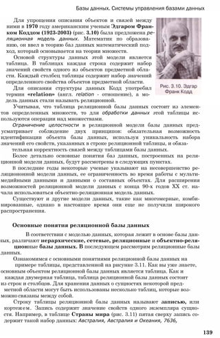 Базы данных. Системы управления базами данных
Для упрощения описания объектов и связей между
ними в 1970 году американским ученым Эдгаром Фран­
ком Коддом (1923-2003) (рис. 3.10) была предложена ре­
ляционная модель данных. Математик по образова­
нию, он ввел в теорию баз данных математический под­
ход, который основывается на теории множеств.
Основой структуры данных этой модели является
таблица. В таблицах каждая строка содержит набор
значений свойств одного из объектов предметной обла­
сти. Каждый столбец таблицы содержит набор значений
определенного свойства объектов предметной области.
Для описания структуры данных Кодд употребил
термин «relation» (англ. relation - отношение), а мо­
дель данных стали называть реляционной.
Учитывая, что таблица реляционной базы данных состоит из элемен-
тов определенных множеств, то для обработки данных этой таблицы ис-
пользуются операции над множествами.
Ограничение целостности в реляционной модели базы данных пред-
усматривает соблюдение двух принципов: обязательная возможность
идентификации объекта базы данных, используя уникальность набора
значений его свойств, указанных в строке реляционной таблицы, и обяза-
тельная корректность связей между таблицами базы данных.
Более детально основные понятия баз данных, построенных на реля-
ционной модели данных, будут рассмотрены в следующих пунктах.
В последние годы некоторые ученые указывают на несовершенство ре-
ляциононной модели данных, ее ограниченность во время работы с мульти-
медийными данными и данными о составных объектах. Для расширения
возможностей реляционной модели данных с конца 90-х годов XX ст. на-
чала использоваться объектно-реляционная модель данных.
Существуют и другие модели данных, такие как многомерные, комби-
нированные, однако в настоящее время они еще не получили широкого
распространения.
Основные понятия реляционной базы данных
В соответствии с моделью данных, которая лежит в основе базы дан-
ных, различают иерархические, сетевые, реляционные и объектно-реля-
ционные базы данных. В последующем рассмотрим реляционные базы
данных.
Ознакомимся с основными понятиями реляционной базы данных на
примере таблицы, представленной на рисунке 3.11. Как вы уже знаете,
основным объектом реляционной базы данных является таблица. Как и
каждая двумерная таблица, таблица реляционной базы данных состоит
из строк и столбцов. Для хранения данных о сущностях некоторой пред-
метной области могут быть использованы несколько таблиц, которые воз­
можно связаны между собой.
Строку таблицы реляционной базы данных называют записью, или
кортежем. Запись содержит значение свойств одного экземпляра сущно-
стя. Например, в таблице Страны мира (рис. 3.11) пятая сверху запись со-
держит такой набор данных: Австралия, Австралия и Океания, 7636,
139
 