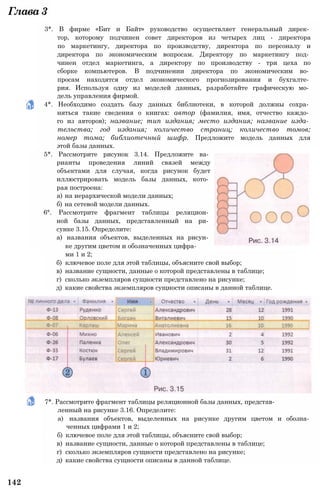 Глава3
ми 1 и 2;
б) ключевое поле для этой таблицы, объясните свой выбор;
в) название сущности, данные о которой представлены в таблице;
г) сколько экземпляров сущности представлено на рисунке;
д) какие свойства экземпляров сущности описаны в данной таблице.
3*. В фирме «Бит и Байт» руководство осуществляет генеральный дирек­
тор, которому подчинен совет директоров из четырех лиц - директора
по маркетингу, директора по производству, директора по персоналу и
директора по экономическим вопросам. Директору по маркетингу под­
чинен отдел маркетинга, а директору по производству - три цеха по
сборке компьютеров. В подчинении директора по экономическим во­
просам находятся отдел экономического прогнозирования и бухгалте­
рия. Используя одну из моделей данных, разработайте графическую мо­
дель управления фирмой.
4*. Необходимо создать базу данных библиотеки, в которой должны сохра­
няться такие сведения о книгах: автор (фамилия, имя, отчество каждо­
го из авторов); название; тип издания; место издания; название изда­
тельства; год издания; количество страниц; количество томов;
номер тома; библиотечный шифр. Предложите модель данных для
этой базы данных.
5*. Рассмотрите рисунок 3.14. Предложите ва­
рианты проведения линий связей между
объектами для случая, когда рисунок будет
иллюстрировать модель базы данных, кото­
рая построена:
а) на иерархической модели данных;
б) на сетевой модели данных.
6°. Рассмотрите фрагмент таблицы реляцион­
ной базы данных, представленный на ри­
сунке 3.15. Определите:
а) названия объектов, выделенных на рисун­
ке другим цветом и обозначенных цифра-
7*. Рассмотрите фрагмент таблицы реляционной базы данных, представ­
ленный на рисунке 3.16. Определите:
а) названия объектов, выделенных на рисунке другим цветом и обозна­
ченных цифрами 1 и 2;
б) ключевое поле для этой таблицы, объясните свой выбор;
в) название сущности, данные о которой представлены в таблице;
г) сколько экземпляров сущности представлено на рисунке;
д) какие свойства сущности описаны в данной таблице.
142
 