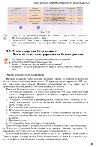 Базы данных. Системы управления базами данных
1. Дейт К. Дж. Введение в системы баз данных : Пер. с англ. - 8-е изд. -
М.: Изд. дом «Вильямс», 2005. - 1328 с.
2. Руденко В.Д. Бази даних в інформаційних системах : навч. посібн. для
студ. пед. університетів / За заг. ред. В.Ю. Викова. - К.: Фенікс, 2010. -
240 с.
3.3. Этапы создания базы данных.
Понятие о системах управления базами данных
1. Что такое база данных? Для чего создаются базы данных?
2. Опишите составляющие модели данных.
3. Какие особенности реляционной модели данных?
4. Назовите и опишите этапы решения задач с использованием компью­
тера.
Этапы создания базы данных
Процесс создания базы данных является одним из примеров решения
задач с использованием компьютера. К процессу проектирования БД сле­
дует отнестись ответственно. Ошибки, допущенные на этом этапе, могут
привести к неоправданным потерям времени и средств.
Создание баз данных предусматривает такие этапы:
1. Постановка задания. На этом этапе определяется цель создания базы
данных, очерчивается предметная область, определяются потенци­
альные пользователи.
2. Создание словесной информационной модели базы данных, в ко­
торой выделяются сущности будущей базы данных, описываются
связи между ними.
3. Создание модели «сущность—связь».
4. Определение модели данных.
5. Создание структуры базы данных с использованием одной из си­
стем управления базами данных или одного из языков программи­
рования.
6. Введение данных.
7. Тестирование базы данных, ее коррекция.
После тестирования и коррекции работа с базами данных не завершает­
ся. В ходе эксплуатации базы данных,, как правило, данные регулярно об­
новляются, могут изменяться связи между сущностями и т. п.
Рассмотрим процесс создания базы данных на примере базы данных
Страны мира, которая может быть использована во время изучения кур­
са географии в общеобразовательных учебных заведениях.
143
 
