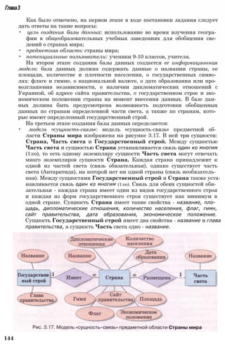 144
Глава3
Как было отмечено, на первом этапе в ходе постановки задания следует
дать ответы на такие вопросы:
• цель создания базы данных: использование во время изучения геогра­
фии в общеобразовательных учебных заведениях для обобщения све­
дений о странах мира;
• предметная область: страны мира;
• потенциальные пользователи: ученики 9-10 классов, учителя.
На втором этапе создания базы данных создается ее информационная
модель: база данных должна содержать данные о названии страны, ее
площади, количестве и плотности населения, о государственных симво­
лах: флаге и гимне, о национальной валюте, о дате образования или про­
возглашения независимости, о наличии дипломатических отношений с
Украиной, об адресе сайта правительства, о государственном строе и эко­
номическом положении страны на момент внесения данных. В базе дан­
ных должна быть предусмотрена возможность подготовки обобщенных
данных по странам определенной части света, а также по странам, кото­
рые имеют определенный государственный строй.
На третьем этапе создания базы данных определяется:
• модель «сущность-связь»: модель «сущность-связь» предметной об­
ласти Страны мира изображена на рисунке 3.17. В ней три сущности:
Страна, Часть света и Государственный строй. Между сущностью
Часть света и сущностью Страна устанавливается связь один ко многим
(1:со), то есть одному экземпляру сущности Часть света могут отвечать
много экземпляров сущности Страна. Каждая страна принадлежит к
одной из частей света (связь обязательная), однако существует часть
света (Антарктида), на которой нет ни одной страны (связь необязатель­
ная). Между сущностями Государственный строй и Страна также уста­
навливается связь один ко многим (1:оо). Связь для обеих сущностей обя­
зательная - каждая страна имеет один из видов государственного строя
и каждая из форм государственного строя существует как минимум в
одной стране. Сущность Страна имеет такие свойства - название, пло­
щадь, дипломатические отношения, количество населения, флаг, гимн,
сайт правительства, дата образования, экономическое положение.
Сущность Государственный строй имеет два свойства - название и глава
правительства, а сущность Часть света одно - название.
 