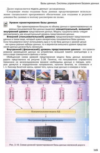 Базы данных. Системы управления базами данных
Далее определяется модель данных: реляционная.
Следующие этапы создания базы данных предусматривают использо­
вание специального программного обеспечения для создания и редакти-
рования баз данных и поэтому рассмотрим их позже.
Уровни проектирования базы данных
145
внутренний уровни представления данных. Модель «сущность-связь» следует
рассматривать как концептуальный уровень представления данных.
Внешний (пользовательский) уровень предусматривает представление
данных в таком виде, который нужен конкретному пользователю базы данных.
Если пользователи могут использовать одну и ту же базу данных с разной целью
им нужны разные наборы данных, то и вариантов внешнего уровня представ­
ления данных должно быть несколько.
Внутренний (физический) уровень представления данных - это проекти­
рование размещения данных на устройствах внешней памяти компьютера и в
сети в виде совокупности файлов и папок.
Обобщенная схема уровней представления модели базы данных железной
дороги представлена на рисунке 3.18. Понятно, что пользователю справочного
терминала на железнодорожном вокзале необходимы данные о поездах, кото­
рые движутся в определенном направлении, наличии билетов, их стоимости и
т. п. Кассиру билетной кассы, кроме того, нужны еще данные о номерах и типах
При проектировании больших по объему данных и ориентированных на
разных пользователей баз данных выделяют концептуальный, внешний и
 