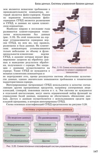 147
Базы данных. Системы управления базами данных
вом являются невысокие требования к
производительности компьютера, ко­
торый является файл-сервером. Одним
из вариантов использования файл-
серверных СУБД является размещение
и СУБД, и данных на одном клиент­
ском компьютере.
Наиболее широко в последние годы
развивается клиент-серверная техно­
логия использования баз данных
(рис. 3.19). По этой технологии на сер­
вере устанавливается серверная вер­
сия СУБД, на нем же, как правило,
размещена и база данных. На клиент­
ских компьютерах устанавливаются
только небольшие по объему и функ­
циональности клиентские версии
СУБД, в задание которых входит фор­
мирование запросов на обработку дан­
ных и выведение результата обработ­
ки, полученного с сервера. Все опера­
ции с данными осуществляются на
сервере. Такие СУБД не нуждаются в
мощных клиентских компьютерах и
не перегружают сеть, проще реализуется система обеспечения целостно­
сти данных, однако значительно повышаются требования к техническим
характеристикам сервера.
Интегрированные (встроенные) СУБД используются в качестве состав­
ляющих других программных продуктов, например электронных энци­
клопедий, словарей, поисковых систем и т. п. Эти системы не нуждаются
в отдельной инсталляции, могут иметь ограниченный набор функций по
управлению базой данных, например не обеспечивать обновление дан­
ных. Доступ к данным осуществляется с использованием средств при­
кладной программы, в которую интегрирована СУБД.
Схема основных классификаций СУБД представлена на рисунке 3.20.
 