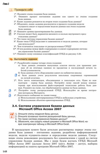 Глава3
1*. Назовите этапы создания базы данных.
2*. Опишите процесс постановки задания как одного из этапов создания
базы данных.
3°. Какие задания решаются на втором этапе создания базы данных?
4*. Объясните, какие задания реализуются в процессе создания модели
«сущность-связь» и определения модели данных как этапа создания
базы данных.
5*. Опишите уровни проектирования баз данных.
6*. Сколько может быть вариантов внешнего и сколько внутреннего пред­
ставления данных?
7°. Что такое системы управления базами данных?
8°. Какие типы СУБД выделяют в зависимости от модели данных, которые
они используют?
9*. Чем отличаются локальные от распределенных СУБД?
10*. В чем разница между файл-серверными и клиент-серверными система­
ми управления базами данных?
11*. Опишите схему основных классификаций СУБД по рисунку 3.20.
1*. Разработайте первые четыре этапа создания:
а) базы данных учеников выпускных классов школы для хранения дан­
ных об их итоговых оценках по предметам и последующей печати та­
белей успеваемости;
б) базы данных учета оборудования одного из кабинетов школы;
в) базы данных учета результатов школьных спортивных соревнований
по легкой атлетике.
2*. Есть шесть компьютеров, объединенных в локальную сеть. Один из ком­
пьютеров - сервер базы данных. Постройте схему связей между компью­
терами при использовании файл-серверной технологии работы базы дан­
ных. Укажите на схеме, где обрабатываются данные из базы данных.
3*. Постройте схему распределенной СУБД. Используйте во время построе­
ния материалы Интернета.
4*. Подготовьте сообщение по таким темам:
а) Использование интегрированных СУБД в мобильных устройствах.
б) Использование объектно-ориентированных СУБД.
3.4. Система управления базами данных
Microsoft Office Access 2007
1. Опишите этапы создания базы данных.
2. Опишите основные понятия реляционной базы данных.
3. Что такое система управления базами данных?
4. Объясните, как создать новый документ в Microsoft Office Word; но­
вую электронную таблицу в Microsoft Office Excel.
В предыдущем пункте были детально рассмотрены первые этапы соз­
дания базы данных - постановка задания, разработка информационной
модели, модели «сущность-связь» и определение модели данных. Следу­
ющие этапы невозможно реализовать без ознакомления с одной из систем
управления базами данных. Мы с вами будем изучать СУБД Microsoft
Office Access 2007 (дальше Access 2007 (англ. Access - доступ, выборка
информации)) из пакета программ Microsoft Office 2007.
148
 