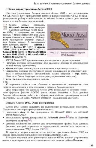 Базы данных. Системы управления базами данных
Общая характеристика Access 2007
Система управления базами данных Access 2007 - это реляционная
СУБД. Access 2007 принадлежит также к файл-серверным СУБД и пред­
усматривает работу с небольшими по объему базами данных для личных
нужд и для небольших организаций.
Первая версия программы
Microsoft Access была выпущена
в декабре 1992 года. Но это была
не СУБД, а программа для передачи
данных. И только версия 2.0 (рис. 3.21),
которая появилась на рынке в 1993 году,
была полноценной системой управле­
ния базами данных. В последующем
были выпущены версии: Access 7
(1995 г.), Access 97 (1997 г.), Access
2000 (1999 г.), Access 2002 (2001 г.),
Access 2003 (2003 г.), Microsoft Office
Access 2007 (2007 г.), Microsoft Office
Access 2010(2010 г.).
СУБД Access 2007 предназначена для создания и редактирования:
• таблиц, которые используются для хранения данных и установления
связей между сущностями;
• форм, которые используются для введения и просмотра данных;
• запросов, которые обеспечивают поиск, фильтрацию и обработку дан­
ных с использованием специального языка запросов - SQL (англ.
Structured Query Language - язык структурированных запросов);
• отчетов на основе имеющихся данных
и др.
С перечнем свойств этих объектов и возможными значениями этих
свойств ознакомимся в ходе создания и работы с базами данных.
Для сохранения баз данных Access 2007 использует в качестве основ­
ного формата файлов ACCDB (англ. Access DataBase - база данных
Access), обеспечивая работу и с форматами файлов предыдущих версий
программы - MDB (англ. Microsoft DataBase - база данных Microsoft).
Запуск Access 2007. Окно программы
Access 2007 можно запустить на выполнение несколькими способами.
Представим самые распространенные из них:
• выполнить Пуск => Все программы => Microsoft Office => Microsoft
Office Access 2007;
• использовать ярлык программы на Рабочем столе или на Панели
быстрого запуска ;
• дважды щелкнуть на значке уже существующего файла базы данных
формата, который определен в операционной системе для открытия с
использованием СУБД Access 2007
В первом и втором случаях после запуска программы Access 2007 на
экране открывается начальное окно программы (рис. 3.22).
В строке заглавия окна размещены кнопка Office, кнопки управления
окном и недоступная для использования в этом режиме работы Панель
149
 