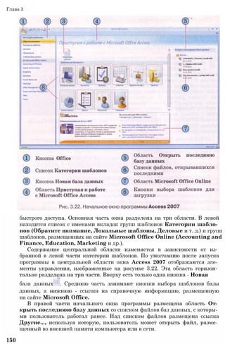 быстрого доступа. Основная часть окна разделена на три области. В левой
находится список с именами вкладок групп шаблонов Категории шабло­
нов (Обратите внимание, Локальные шаблоны, Деловые и т. д.) и групп
шаблонов, размещенных на сайте Microsoft Office Online (Accounting and
Finance, Education, Marketing и др.).
Содержание центральной области изменяется в зависимости от из­
бранной в левой части категории шаблонов. По умолчанию после запуска
программы в центральной области окна Access 2007 отображаются эле­
менты управления, изображенные на рисунке 3.22. Эта область горизон­
тально разделена на три части. Вверху есть только одна кнопка - Новая
база данных . Среднюю часть занимают кнопки выбора шаблонов базы
данных, а нижнюю - ссылки на справочную информацию, размещенную
на сайте Microsoft Office.
В правой части начального окна программы размещена область От­
крыть последнюю базу данных со списком файлов баз данных, с которы­
ми пользователь работал ранее. Над списком файлов размещена ссылка
Другие..., используя которую, пользователь может открыть файл, разме­
щенный во внешней памяти компьютера или в сети.
150
Глава 3
 