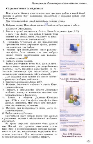 Базы данных. Системы управления базами данных
Создание новой базы данных
В отличие от большинства прикладных программ работа с новой базой
данных в Access 2007 начинается обязательно с создания файла этой
базы данных.
Для создания файла новой пустой базы данных нужно:
1. Выбрать кнопку Новая база данных в области Приступая к работе
с Microsoft Office Access.
2. Ввести в правой части окна в области Новая база данных (рис. 3.23)
в поле Имя файла имя файла будущей базы
данных или использовать указанное по умол­
чанию (последнее не рекомендуется).
3. Проверить, устраивает ли вас предложенное
программой место сохранения файла, указан­
ное под полем Имя файла.
4. Указать при необходимости новое размеще­
ние файла базы данных, для чего выбрать
кнопку Поиск расположения для размеще­
ния базы данных
5. Выбрать кнопку Создать.
Также для создания новой базы данных поль­
зователь может использовать уже разработанные
шаблоны. Часть шаблонов размещается на ло­
кальном компьютере при инсталляции, другие
доступны для копирования с сайта Microsoft.
Для создания базы данных на основе инстал­
лированного шаблона необходимо:
1. Запустить программу Access 2007.
2. Выбрать Локальные шаблоны в списке Кате­
гории шаблонов.
3. Выбрать в открывшейся области Локальные
шаблоны кнопку с названием нужного ша­
блона (например, Контакты).
4. Ввести в области Деловые—Контакты
(рис. 3.24) в поле Имя файла имя файла базы
данных (например, Мой класс) или использо­
вать указанное по умолчанию.
5. Выбрать при необходимости новое место со­
хранения файла.
6. Выбрать кнопку Создать.
Программой будет создана новая база данных
с указанным именем и обусловленной шаблоном
структурой.
Во время открытия созданной базы данных
под Лентой, как правило, появляется строка
(рис. 3.25) с предупреждением системы безопас­
ности о том, что определенное содержание базы
данных отключено. Для включения полного со­
держания базы данных необходимо выбрать
151
 