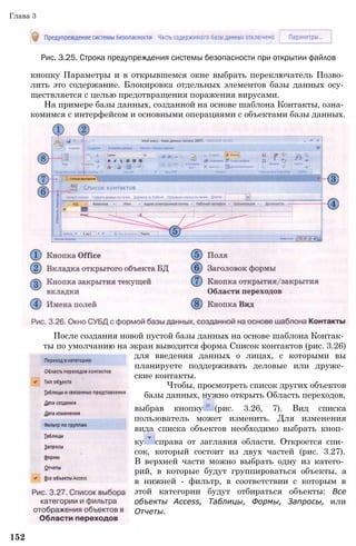 Глава 3
Рис. 3.25. Строка предупреждения системы безопасности при открытии файлов
кнопку Параметры и в открывшемся окне выбрать переключатель Позво­
лить это содержание. Блокировка отдельных элементов базы данных осу­
ществляется с целью предотвращения поражения вирусами.
На примере базы данных, созданной на основе шаблона Контакты, озна­
комимся с интерфейсом и основными операциями с объектами базы данных.
После создания новой пустой базы данных на основе шаблона Контак­
ты по умолчанию на экран выводится форма Список контактов (рис. 3.26)
для введения данных о лицах, с которыми вы
планируете поддерживать деловые или друже­
ские контакты.
Чтобы, просмотреть список других объектов
базы данных, нужно открыть Область переходов,
выбрав кнопку (рис. 3.26, 7). Вид списка
пользователь может изменить. Для изменения
вида списка объектов необходимо выбрать кноп­
ку справа от заглавия области. Откроется спи­
сок, который состоит из двух частей (рис. 3.27).
В верхней части можно выбрать одну из катего­
рий, в которые будут группироваться объекты, а
в нижней - фильтр, в соответствии с которым в
этой категории будут отбираться объекты: Все
объекты Access, Таблицы, Формы, Запросы, или
Отчеты.
152
 
