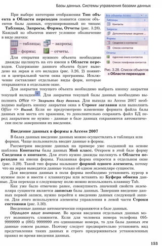 Базы данных. Системы управления базами данных
При выборе категории отображения Тип объ-
екта в Области переходов появится список объ­
ектов базы данных, сгруппированный по типам:
Таблицы, Запросы, Формы, Отчеты (рис. 3.28).
Каждый из объектов имеет условное обозначение
в виде значка:
Для открытия нужного объекта необходимо
дважды щелкнуть на его имени в Области пере-
ходов. Содержание данного объекта будет выве-
дено на экран и его вкладка (рис. 3.26, 2) появит-
ся в центральной части окна программы. Исклю-
чение составляют отдельные виды форм, которые
открываются в отдельном окне.
Для закрытия текущего объекта необходимо выбрать кнопку закрытия
текущей вкладки . Для закрытия текущей базы данных необходимо вы-
полнить Office => Закрыть базу данных. Для выхода из Access 2007 необ-
ходимо выбрать кнопку закрытия окна в Строке заглавия или выполнить
Office => Выход. Если не предусмотрено изменение формата файла базы
данных или места его хранения, то дополнительно сохранять файл БД пе-
ред закрытием не нужно - данные в базе данных сохраняются автоматиче­
ски после завершения их введения.
Введение данных в формы в Access 2007
В базах данных введение данных можно осуществлять в таблицах или
формах. Чаще пользователь вводит данные в формы.
Рассмотрим введение данных на примере уже созданной на основе
шаблона Контакты базы данных Мой класс. Откроем в этой базе форму
Сведения о контакте. Для этого нужно дважды щелкнуть в Области пе-
реходов на имени формы. Указанная форма откроется в отдельном окне
(рис. 3.29). Такой тип формы называют формой одного элемента, потому
что на экран выводятся данные только об одном экземпляре сущности.
Для введения данных в поля формы необходимо установить курсор в
нужное поле и ввести с клавиатуры или вставить из Буфера обмена дан-
ные. Для перехода к следующему полю можно использовать клавишу Tab.
Как уже было отмечено ранее, совокупность значений свойств экзем­
пляра сущности является записью базы данных. Завершив введение дан­
ных первой записи, нужно перейти к введению данных следующей запи­
си. Для этого используются элементы управления в левой части Строки
состояния (рис. 3.30).
Введенные данные автоматически сохраняются в базе данных.
Обращаем ваше внимание. Во время введения отдельных данных мо­
гут возникнуть сложности. Если для человека номера телефона 095-
9999999 и (095) 9999999 это одинаковые номера, то для базы данных эти
данные совсем разные. Поэтому следует предварительно установить вид
представления таких данных и строго придерживаться установленных
правил во время введения данных.
153
 