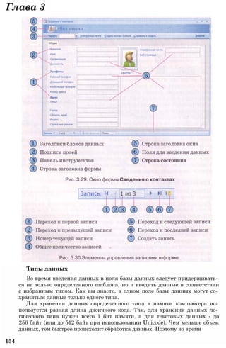 Типы данных
Во время введения данных в поля базы данных следует придерживать­
ся не только определенного шаблона, но и вводить данные в соответствии
с избранным типом. Как вы знаете, в одном поле базы данных могут со­
храняться данные только одного типа.
Для хранения данных определенного типа в памяти компьютера ис­
пользуется разная длина двоичного кода. Так, для хранения данных ло­
гического типа нужен всего 1 бит памяти, а для текстовых данных - до
256 байт (или до 512 байт при использовании Unicode). Чем меньше объем
данных, тем быстрее происходит обработка данных. Поэтому во время
154
Глава 3
 