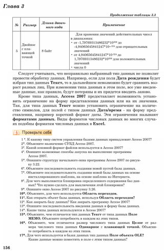№ Размер
Длина двоич­
ного кода
Применение
5
Двойное
с пла­
вающей
точкой
8 байт
Для хранения значений действительных чисел
в диапазонах:
• от -1,79769313486232*10308 до
-4,94065645841247*10~324 для отрицательных
значений
• от 4,94065645841247*10-324 до
1,79769313486232*10308 для положительных
значений
• числа 0
Глава 3
Продолжение таблицы 3.3
Следует учитывать, что неправильно выбранный тип данных не позволит
провести обработку данных. Например, если для поля Дата рождения будет
избран тип данных Текст, то в дальнейшем невозможно будет сравнить воз­
раст разных лиц. При изменении типа данных в этом поле, все уже введен­
ные данные, как правило, будут потеряны и их придется вводить заново.
Кроме типа данных, Access 2007 предоставляет возможность устано­
вить ограничение на форму представления данных или на их значения.
Так, для типа данных Текст можно установить ограничение на количе­
ство символов, для полей с типом данных Дата/время - на форму пред­
ставления, например короткий формат даты. Эти ограничения называют
форматами данных. Виды форматов числовых данных во многих случа­
ях подобны форматам числовых данных в Excel.
1 °. К какому типу систем управления базами данных принадлежит Access 2007?
2*. Объясните назначение СУБД Access 2007.
3°. Какой основной формат файлов используется в Access 2007?
4°. Опишите возможные способы запуска на выполнение программы
Access 2007.
5*. Опишите структуру начального окна программы Access 2007 по рисун­
ку 3.22.
6°. Объясните последовательность создания новой пустой базы данных.
7*. Объясните последовательность создания новой базы данных на основе
инсталлированного шаблона, на основе шаблона из Интернета.
8°. Для чего выполняется блокировка определенного содержания баз дан­
ных? Что нужно сделать для выключения этой блокировки?
9*. Опишите окно Access 2007 по рисунку 3.26.
10*. Объясните, для чего используется Область переходов.
11°. Как открыть объект базы данных, используя Область переходов?
12°. Как закрыть базу данных? Как закрыть программу Access 2007?
13*. Опишите последовательность введения данных в форму базы данных.
14*. Какие типы данных используются в Access 2007?
15*. Объясните, чем отличается тип данных Текст от типа данных Поле
MEMO. Объясните потребность в каждом из этих типов.
16*. Объясните, чем отличается размер числового типа данных Целое от раз­
мера числового типа данных Одинарное с плавающей точкой. Объясни­
те потребность в каждом из этих типов.
17*. Для чего используется в базах данных тип данных Поле объекта OLE?
Какие данные можно поместить в поле с этим типом данных?
156
 