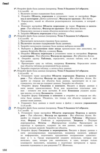 Глава3
4*. Откройте файл базы данных (например, Тема 33адания 3.4образец
3.4.4.accdb) и:
1. Включите полное содержание базы данных.
2. Откройте Область переходов и установите такие ее настройки: Пере­
ход в категорию -Дата изменения', Фильтр по группам - Все даты.
3. Определите, какой из объектов редактировался последним, и который -
давно.
4. Измените настройки Области переходов на такие: Переход в катего­
рию - Тип объекта-, Фильтр по группам - Все объекты Access.
5. Определите сколько и каких объектов включено в базу данных.
6. Закройте Область переходов и базу данных.
5*. Откройте файл базы данных (например, Тема 33адания 3.4образец
3.4.5.accdb) и:
1. Просмотрите начальную страницу базы данных.
2. Включите полное содержание базы данных.
3. Закройте начальную страницу базы данных выбором кнопки
4. Выберите в Диалоговом окне входа произвольное имя заказчика, на­
пример Sergienko Mariya, и кнопку Вход.
5. Откройте Область переходов и установите такие ее настройки: Переход
в категорию - Тип объекта; Фильтр по группам - Все объекты Access.
6. Откройте группу Таблицы, определите, сколько таблиц есть в этой
базе данных.
7. Просмотрите одну из таблиц, например Клиенты. Определите основ­
ные объекты таблицы реляционной базы данных.
8. Закройте открытую таблицу, а затем и базу данных.
6*. Откройте файл базы данных (например, Тема 33адания 3.4образец
3.4.6.accdb) и:
1. Установите такие настройки Области переходов: Переход в катего­
рию - Тип объекта; Фильтр по группам - Все объекты Access. От­
кройте по очереди все объекты базы данных, просмотрите их и удо­
стоверьтесь, что они не содержат данных. Закройте все объекты.
2. Откройте форму Сведения о контакте. Введите в форму данные о
пяти ваших одноклассниках. Если вам неизвестны отдельные дан­
ные - оставьте эти поля пустыми. В поле Компания укажите назва­
ние школы, а в поле Должность - ученик.
3. Закройте форму Сведения о контакте и откройте по очереди все объ­
екты базы данных. Убедитесь, что теперь эти объекты содержат вве­
денные вами данные.
4. Сохраните базу данных в своей папке в файле с именем упражнение
3.4.6.accdb.
7*. Откройте файл базы данных (например, Тема 33адания 3.4образец
3.4.7.accdb) и:
1. Установите такие настройки Области переходов: Переход в катего­
рию - Тип объекта-, Фильтр по группам - Все объекты Access. От­
кройте по очереди такие объекты базы данных: Таблицы - Мероприя­
тия, Формы - Сведения о мероприятии, Запросы - Текущие
мероприятия, Отчеты - Мероприятия сегодня. Просмотрите их
структуру и проверьте, содержат ли они данные, если содержат, то
какие и сколько записей. Закройте все объекты.
2. Откройте форму Сведения о мероприятии. Введите в форму данные о
пяти запланированных мероприятиях, например написать реферат
по информатике, подготовить праздничное поздравление однокласс­
нику и т. п. Среди мероприятий укажите несколько, которые уже
начались, одно, которое уже закончилось, и одно, которое только
планируете выполнить, например о подготовке материалов к празд­
нованию годовщины со дня рождения Т.Г. Шевченко.
158
 