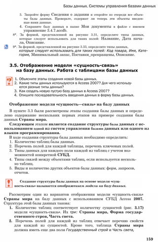 Базы данных. Системы управления базами данных
3. Закройте форму Сведения о задании и откройте по очереди все объек­
ты базы данных. Проверьте, содержат ли теперь эти объекты введен­
ные вами данные.
4. Сохраните базу данных в папке Мои документы в файле с именем
упражнение 3.4.7.accdb.
8*. За формой, представленной на рисунке 3.31, определите типы данных,
которые следует использовать для таких полей: Название, Дата нача­
ла, Описание.
9*. За формой, представленной на рисунке 3.33, определите типы данных,
которые следует использовать для таких полей: Код товара, Имя, Кате­
гория, Минимальный запас, Поставки_прекращены, Описание.
3.5. Отображение модели «сущность-связь»
на базу данных. Работа с таблицами базы данных
1. Объясните этапы создания новой базы данных.
2. Какие типы данных используются в Access 2007? Для чего использу­
ются разные типы данных?
3. Как создать новую пустую базу данных в Access 2007?
4. Опишите последовательность введения данных в форму базы данных.
Отображение модели «сущность—связь» на базу данных
В пункте 3.3 были рассмотрены этапы создания базы данных и опреде­
лено содержание нескольких первых этапов на примере создания базы
данных Страны мира.
Следующим этапом является создание структуры базы данных с ис­
пользованием одной из систем управления базами данных или одного из
языков программирования.
В ходе создания структуры базы данных необходимо определить:
1. Количество таблиц базы данных.
2. Перечень полей для каждой таблицы, перечень ключевых полей.
3. Типы данных для каждого поля каждой из таблиц с учетом воз­
можностей конкретной СУБД.
4. Типы связей между объектами таблиц, если используется несколь­
ко таблиц.
5. Виды и количество других объектов базы данных: форм, запросов,
отчетов.
Создание структуры базы данных на основе модели «сущ­
ность-связь» называется отображением модели на базу данных.
Рассмотрим один из вариантов отображения модели «сущность-связь»
Страны мира на базу данных с использованием СУБД Access 2007.
Структура этой базы данных такова:
1. Количество таблиц соответствует количеству сущностей (рис. 3.17)
модели «сущность-связь». Их три: Страны мира, Форма государ­
ственного строя, Часть света.
2. Перечень полей для каждой из таблиц отвечает перечню свойств
для каждой из сущностей. Кроме того, таблица Страны мира
должна иметь еще два поля Государственный строй и Часть света,
159
 