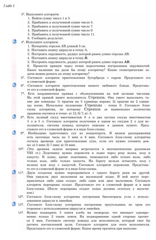 Глава 1
3°. Выполните алгоритм:
1. Найти сумму чисел 1 и 3.
2. Прибавить к полученной сумме число 5.
3. Прибавить к полученной сумме число 7.
4. Прибавить к полученной сумме число 9.
5. Прибавить к полученной сумме число 11.
6. Сообщить результат.
4°. Исполните алгоритм:
1. Начертить отрезок АВ длиной 5 см.
2. Поставить ножку циркуля в точку А.
3. Построить окружность, радиус которой равен длине отрезка АВ.
4. Поставить ножку циркуля в точку В.
5. Построить окружность, радиус которой равен длине отрезка АВ.
6. Провести прямую через точки пересечения построенных окружностей.
Какое название вы дали бы этому алгоритму? Какие геометрические за­
дачи можно решать по этому алгоритму?
5°. Составьте алгоритм приготовления бутерброда с сыром. Представьте его
в словесной форме.
6°. Составьте алгоритм приготовления вашего любимого блюда. Представь­
те его в словесной форме.
7*. Есть координатная прямая с обозначенными на ней целыми числами.
На этой прямой живет исполнитель Стрекоза. Она умеет выполнять та­
кие две команды: 1) прыгни на 3 единицы вправо; 2) прыгни на 2 едини­
цы влево. Начальное положение Стрекозы - точка 0. Составьте блок-
схему алгоритма, по которому Стрекоза за наименьшее количество
прыжков очутится в точке: а) 12; б) 7; в) -3.
8*. Есть полный сосуд вместимостью 8 л и два пустых сосуда вместимостью
3 л и 5 л. Составьте алгоритм получения в одном из сосудов 2 л для ис­
полнителя, система команд которого описана в данном пункте. Пред­
ставьте его в словесной форме и в виде блок-схемы.
9*. Необходимо приготовить суп из концентрата. В нашем распоряжении
есть песочные часы на 3 мин и 8 мин. Составьте блок-схему алгоритма
отсчета времени для приготовления супа, если его нужно готовить ров­
но: а) 5 мин; б) 7 мин; в) 10 мин.
10*. (Эта древняя задача впервые встречается в математических рукописях
VIII ст.) Лодочнику нужно перевезти в лодке через реку волка, козу и
капусту. В лодке, кроме лодочника, помещается либо только волк, либо
только коза, либо только капуста. На берегу нельзя оставлять козу с
волком или козу с капустой. Составьте алгоритм перевозки. Представь­
те его в словесной форме и в виде блок-схемы.
11*. Двум солдатам нужно переправиться с одного берега реки на другой.
Они увидели двух мальчиков на маленькой лодке. В ней могут пере­
правляться либо один солдат, либо один или двое мальчиков. Составьте
алгоритм переправы солдат. Представьте его в словесной форме и в виде
блок-схемы. (После переправы солдат лодка должна остаться у мальчи­
ков.)
12*. Составьте блок-схему алгоритма построения биссектрисы угла с исполь­
зованием циркуля и линейки.
13*. Составьте блок-схему алгоритма построения треугольника по трем его
сторонам с использованием циркуля и линейки.
14*. Нужно поджарить 3 ломтя хлеба на сковороде, что вмещает одновре­
менно только 2 таких ломтя. На поджаривание одной стороны тратит­
ся 2 мин. Составьте систему команд для исполнителя, который смог бы
достичь поставленной цели. Составьте алгоритм для этого исполнителя.
Представьте его в словесной форме. Какое время тратится при выполне-
 