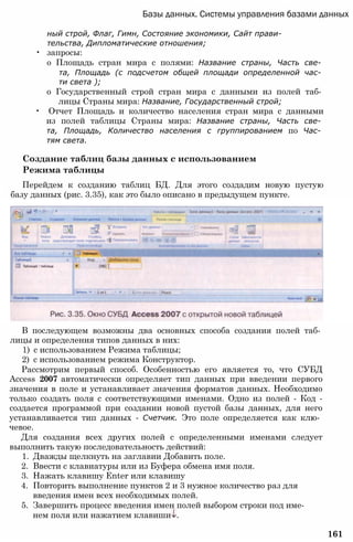 Базы данных. Системы управления базами данных
ный строй, Флаг, Гимн, Состояние экономики, Сайт прави­
тельства, Дипломатические отношения;
• запросы:
о Площадь стран мира с полями: Название страны, Часть све­
та, Площадь (с подсчетом общей площади определенной час­
ти света );
о Государственный строй стран мира с данными из полей таб­
лицы Страны мира: Название, Государственный строй;
• Отчет Площадь и количество населения стран мира с данными
из полей таблицы Страны мира: Название страны, Часть све­
та, Площадь, Количество населения с группированием по Час­
тям света.
Создание таблиц базы данных с использованием
Режима таблицы
Перейдем к созданию таблиц БД. Для этого создадим новую пустую
базу данных (рис. 3.35), как это было описано в предыдущем пункте.
В последующем возможны два основных способа создания полей таб­
лицы и определения типов данных в них:
1) с использованием Режима таблицы;
2) с использованием режима Конструктор.
Рассмотрим первый способ. Особенностью его является то, что СУБД
Access 2007 автоматически определяет тип данных при введении первого
значения в поле и устанавливает значения форматов данных. Необходимо
только создать поля с соответствующими именами. Одно из полей - Код -
создается программой при создании новой пустой базы данных, для него
устанавливается тип данных - Счетчик. Это поле определяется как клю­
чевое.
Для создания всех других полей с определенными именами следует
выполнить такую последовательность действий:
1. Дважды щелкнуть на заглавии Добавить поле.
2. Ввести с клавиатуры или из Буфера обмена имя поля.
3. Нажать клавишу Enter или клавишу
4. Повторить выполнение пунктов 2 и 3 нужное количество раз для
введения имен всех необходимых полей.
5. Завершить процесс введения имен полей выбором строки под име­
нем поля или нажатием клавиши .
161
 