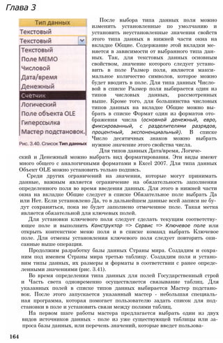 Глава 3
После выбора типа данных поля можно
изменить установленные по умолчанию и
установить неустановленные значения свойств
этого типа данных в нижней части окна на
вкладке Общие. Содержание этой вкладки ме­
няется в зависимости от выбранного типа дан­
ных. Так, для текстовых данных основным
свойством, значение которого следует устано­
вить в поле Размер поля, является макси­
мальное количество символов, которое можно
будет вводить в поле. Для типа данных Число­
вой в списке Размер поля выбирается один из
типов числовых данных, рассмотренных
выше. Кроме того, для большинства числовых
типов данных на вкладке Общие можно вы­
брать в списке Формат один из форматов ото­
бражения числа (основной денежный, евро,
фиксированный, с разделителями разрядов,
процентный, экспоненциальный). В списке
Число десятичных знаков можно выбрать
нужное значение этого свойства числа.
Для типов данных Дата/время, Логиче­
ский и Денежный можно выбрать вид форматирования. Эти виды имеют
много общего с аналогичными форматами в Excel 2007. Для типа данных
Объект OLE можно установить только подпись.
Среди других ограничений на значения, которые могут принимать
данные, важным является ограничение на обязательность заполнения
определенного поля во время введения данных. Для этого в нижней части
окна на вкладке Общие следует в списке Обязательное поле выбрать Да
или Нет. Если установлено Да, то в дальнейшем данные всей записи не бу­
дут сохраняться, пока не будет заполнено отмеченное поле. Такая метка
является обязательной для ключевых полей.
Для установки ключевого поля следует сделать текущим соответству­
ющее поле и выполнить Конструктор => Сервис => Ключевое поле или
открыть контекстное меню поля и в списке команд выбрать Ключевое
поле. Для отмены установления ключевого поля следует повторить опи­
санные выше операции.
Продолжим разработку базы данных Страны мира. Создадим и сохра­
ним под именем Страны мира третью таблицу. Создадим поля и устано­
вим типы данных, их размеры и форматы в соответствии с ранее опреде­
ленными значениями (рис. 3.41).
Во время определения типа данных для полей Государственный строй
и Часть света одновременно осуществляется связывание таблиц. Для
указанных полей в списке типов данных выбирается Мастер подстано­
вок. После этого запускается указанный мастер - небольшая специаль­
ная программа, которая помогает пользователю задать список для под­
становки в поле и установить связи между полями таблиц.
На первом шаге работы мастера предлагается выбрать один из двух
видов источников данных - поле из уже существующей таблицы или за­
проса базы данных, или перечень значений, которые введет пользова-
164
 