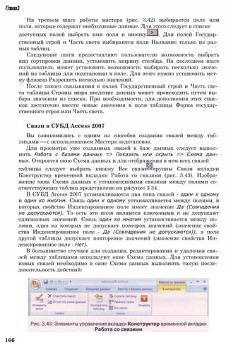 Глава3
На третьем шаге работы мастера (рис. 3.42) выбирается поле или
поля, которые содержат необходимые данные. Для этого следует в списке
доступных полей выбрать имя поля и кнопку . Для полей Государ­
ственный строй и Часть света выбираются поля Название только из раз­
ных таблиц.
Следующие шаги предоставляют пользователю возможность выбрать
вид сортировки данных, установить ширину столбца. На последнем шаге
пользователь может установить возможность выбирать несколько значе­
ний из таблицы для подстановки в поле. Для этого нужно установить мет­
ку флажка Разрешить несколько значений.
После такого связывания в полях Государственный строй и Часть све­
та таблицы Страны мира введение данных может происходить путем вы­
бора значения из списка. При необходимости, для дополнения этих спис­
ков достаточно ввести новые значения в поля таблицы Форма государ­
ственного строя или Часть света.
Связи в СУБД Access 2007
Вы ознакомились с одним из способов создания связей между таб­
лицами — с использованием Мастера подстановок.
Для просмотра уже созданных связей в базе данных следует выпол­
нить Работа с базами данных => Показать или скрыть => Схема дан­
ных. Откроется окно Схема данных и для отображения в нем всех связей
таблицы следует выбрать кнопку Все связи группы Связи вкладки
Конструктор временной вкладки Работа со связями (рис. 3.43). Изобра­
жение окна Схема данных с установленными связями между полями со­
ответствующих таблиц представлено на рисунке 3.34.
В СУБД Access 2007 устанавливаются два типа связей - один к одному
и один ко многим. Связь один к одному устанавливается между полями, в
которых свойство Индексированное поле имеет значение Да (Совпадения
не допускаются). То есть эти поля являются ключевыми и не допускают
одинаковых значений. Связь один ко многим устанавливается между по­
лями, одно из которых не допускает повторов значений (значение свой­
ства Индексированное поле - Да (Совпадения не допускаются)), а поле
другой таблицы допускает повторение значений (значение свойства Ин­
дексированное поле - Нет).
В большинстве случаев для создания, редактирования и удаления свя­
зей между таблицами используют окно Схема данных. Для установления
новых связей необходимо в окне Схема данных выполнить такую после­
довательность действий:
166
 