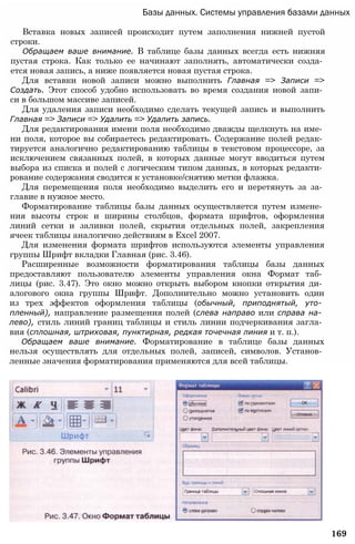 Базы данных. Системы управления базами данных
Вставка новых записей происходит путем заполнения нижней пустой
строки.
Обращаем ваше внимание. В таблице базы данных всегда есть нижняя
пустая строка. Как только ее начинают заполнять, автоматически созда­
ется новая запись, а ниже появляется новая пустая строка.
Для вставки новой записи можно выполнить Главная => Записи =>
Создать. Этот способ удобно использовать во время создания новой запи­
си в большом массиве записей.
Для удаления записи необходимо сделать текущей запись и выполнить
Главная => Записи => Удалить => Удалить запись.
Для редактирования имени поля необходимо дважды щелкнуть на име­
ни поля, которое вы собираетесь редактировать. Содержание полей редак­
тируется аналогично редактированию таблицы в текстовом процессоре, за
исключением связанных полей, в которых данные могут вводиться путем
выбора из списка и полей с логическим типом данных, в которых редакти­
рование содержания сводится к установке/снятию метки флажка.
Для перемещения поля необходимо выделить его и перетянуть за за­
главие в нужное место.
Форматирование таблицы базы данных осуществляется путем измене­
ния высоты строк и ширины столбцов, формата шрифтов, оформления
линий сетки и заливки полей, скрытия отдельных полей, закрепления
ячеек таблицы аналогично действиям в Excel 2007.
Для изменения формата шрифтов используются элементы управления
группы Шрифт вкладки Главная (рис. 3.46).
Расширенные возможности форматирования таблицы базы данных
предоставляют пользователю элементы управления окна Формат таб­
лицы (рис. 3.47). Это окно можно открыть выбором кнопки открытия ди­
алогового окна группы Шрифт. Дополнительно можно установить один
из трех эффектов оформления таблицы (обычный, приподнятый, уто­
пленный), направление размещения полей (слева направо или справа на­
лево), стиль линий границ таблицы и стиль линии подчеркивания загла­
вия (сплошная, штриховая, пунктирная, редкая точечная линия и т. п.).
Обращаем ваше внимание. Форматирование в таблице базы данных
нельзя осуществлять для отдельных полей, записей, символов. Установ­
ленные значения форматирования применяются для всей таблицы.
169
 