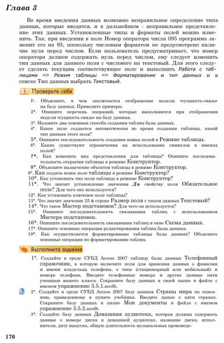 Глава 3
Во время введения данных возможно неправильное определение типа
данных, которые вводятся, и в дальнейшем - неправильное представле­
ние этих данных. Установленные типы и форматы полей можно изме­
нить. Так, при введении в поле Номер оператора числа 095 программа за­
менит его на 95, поскольку числовым форматом не предусмотрено нали­
чие нуля перед числом. Если пользователь предусматривает, что номер
оператора должен содержать нуль перед числом, ему следует изменить
тип данных для данного поля с числового на текстовый. Для этого следу­
ет сделать текущим соответствующее поле и выполнить Работа с таб­
лицами => Режим таблицы => Форматирование и тип данных и в
списке Тип данных выбрать Текстовый.
Iе. Объясните, в чем заключается отображение модели «сущность-связь»
на базу данных. Приведите примеры.
2*. Опишите перечень операций, которые выполняются при отображении
модели «сущность-связь» на базу данных.
3°. Назовите два основных способа создания таблиц базы данных.
4°. Какое поле создается автоматически во время создания таблицы, какой
тип данных этого поля?
5*. Опишите последовательность создания новых полей в Режиме таблицы.
6°. Какие существуют ограничения на использование символов в именах
полей?
7*. Как изменить вид представления для таблицы? Опишите последова­
тельность открытия таблицы в режиме Конструктор.
8*. Объясните назначение объектов таблицы в режиме Конструктор.
9°. Как создать новое поле таблицы в режиме Конструктор?
10*. Как установить тип поля таблицы в режиме Конструктор?
11*. Что значит установление значения Да свойству поля Обязательное
поле? Для чего оно используется?
12°. Как установить ключевое поле таблицы?
13°. Что значит значение 25 в строке Размер поля с типом данных Текстовый?
14*. Что такое Мастер подстановок? Для чего он используется?
15*. Опишите последовательность связывания таблиц с использованием
Мастера подстановок.
16*. Опишите последовательность связывания таблиц в окне Схема данных.
17*. Опишите основные операции редактирования таблиц базы данных.
18*. Как осуществляется форматирование таблицы базы данных? Объясните
основные операции по форматированию таблиц.
1°. Создайте в среде СУБД Access 2007 таблицу базы данных Телефонный
справочник, в которую включите поля для хранения данных о фамилии
и имени владельца телефона, о типе (стационарный или мобильный) и
номере телефона. Введите телефонные номера и другие данные пяти
учеников вашего класса. Сохраните базу данных в своей папке в файле с
именем упражнение 3.5.1.accdb.
2°. Создайте в среде СУБД Access 2007 базу данных Страны мира по описа­
нию, приведенному в пункте учебника. Введите даные о пяти странах.
Сохраните базу данных в папке Мои документы в файле с именем
упражнение 3.5.2.accdb.
3*. Создайте базу данных Домашняя аудиотека, которая должна содержать
данные о номере диска в домашней аудиотеке, название диска, испол­
нителя, дату выпуска, общую длительность музыкальных произведе-
170
 