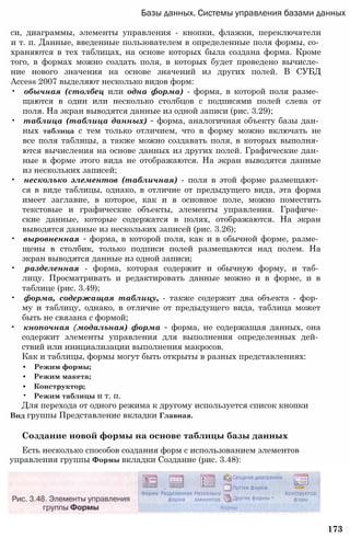 Базы данных. Системы управления базами данных
си, диаграммы, элементы управления - кнопки, флажки, переключатели
и т. п. Данные, введенные пользователем в определенные поля формы, со­
храняются в тех таблицах, на основе которых была создана форма. Кроме
того, в формах можно создать поля, в которых будет проведено вычисле­
ние нового значения на основе значений из других полей. В СУБД
Access 2007 выделяют несколько видов форм:
• обычная (столбец или одна форма) - форма, в которой поля разме­
щаются в один или несколько столбцов с подписями полей слева от
поля. На экран выводятся данные из одной записи (рис. 3.29);
• таблица (таблица данных) - форма, аналогичная объекту базы дан­
ных таблица с тем только отличием, что в форму можно включать не
все поля таблицы, а также можно создавать поля, в которых выполня­
ются вычисления на основе данных из других полей. Графические дан­
ные в форме этого вида не отображаются. На экран выводятся данные
из нескольких записей;
• несколько элементов (табличная) - поля в этой форме размещают­
ся в виде таблицы, однако, в отличие от предыдущего вида, эта форма
имеет заглавие, в которое, как и в основное поле, можно поместить
текстовые и графические объекты, элементы управления. Графиче­
ские данные, которые содержатся в полях, отображаются. На экран
выводятся данные из нескольких записей (рис. 3.26);
• выровненная - форма, в которой поля, как и в обычной форме, разме­
щены в столбик, только подписи полей размещаются над полем. На
экран выводятся данные из одной записи;
• разделенная - форма, которая содержит и обычную форму, и таб­
лицу. Просматривать и редактировать данные можно и в форме, и в
таблице (рис. 3.49);
• форма, содержащая таблицу, - также содержит два объекта - фор­
му и таблицу, однако, в отличие от предыдущего вида, таблица может
быть не связана с формой;
• кнопочная (модальная) форма - форма, не содержащая данных, она
содержит элементы управления для выполнения определенных дей­
ствий или инициализации выполнения макросов.
Как и таблицы, формы могут быть открыты в разных представлениях:
• Режим формы;
• Режим макета;
• Конструктор;
• Режим таблицы и т. п.
Для перехода от одного режима к другому используется список кнопки
Вид группы Представление вкладки Главная.
Создание новой формы на основе таблицы базы данных
Есть несколько способов создания форм с использованием элементов
управления группы Формы вкладки Создание (рис. 3.48):
173
 