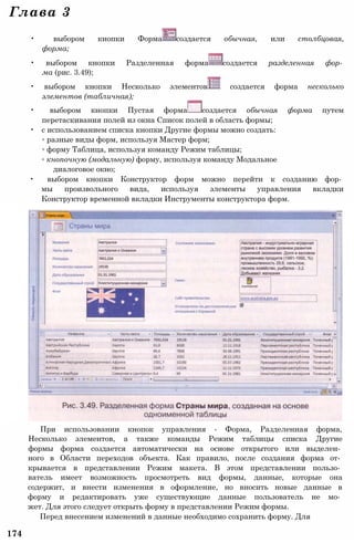 При использовании кнопок управления - Форма, Разделенная форма,
Несколько элементов, а также команды Режим таблицы списка Другие
формы форма создается автоматически на основе открытого или выделен­
ного в Области переходов объекта. Как правило, после создания форма от­
крывается в представлении Режим макета. В этом представлении пользо­
ватель имеет возможность просмотреть вид формы, данные, которые она
содержит, и внести изменения в оформление, но вносить новые данные в
форму и редактировать уже существующие данные пользователь не мо­
жет. Для этого следует открыть форму в представлении Режим формы.
Перед внесением изменений в данные необходимо сохранить форму. Для
174
Глава 3
• выбором кнопки Форма создается обычная, или столбцовая,
форма;
• выбором кнопки Разделенная форма создается разделенная фор­
ма (рис. 3.49);
• выбором кнопки Несколько элементов создается форма несколько
элементов (табличная);
• выбором кнопки Пустая форма создается обычная форма путем
перетаскивания полей из окна Список полей в область формы;
• с использованием списка кнопки Другие формы можно создать:
◦ разные виды форм, используя Мастер форм;
◦ форму Таблица, используя команду Режим таблицы;
◦ кнопочную (модальную) форму, используя команду Модальное
диалоговое окно;
• выбором кнопки Конструктор форм можно перейти к созданию фор­
мы произвольного вида, используя элементы управления вкладки
Конструктор временной вкладки Инструменты конструктора форм.
 