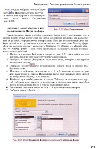 Базы данных. Системы управления базами данных
этого следует выбрать кнопку Сохра­
нить на Панели быстрого доступа
и ввести имя формы в соответствую­
щее поле окна Сохранение
рис. 3.50).
Создание новой формы с ис­
пользованием Мастера форм
Рассмотренные выше способы создания форм предусматривают, что к
новой форме будут включены все поля избранной таблицы, их размеще­
ние и размеры определяются программой. Больше возможностей для вы­
бора полей и их размещения предоставляет пользователю Мастер форм.
Для его запуска следует выполнить Создание => Формы => Другие фор­
мы => Мастер форм. После этого необходимо выполнить такую последо­
вательность действий:
1. Выбрать в списке Таблицы и запросы (рис. 3.51) имя таблицы или
запроса, поля из которых будут включены в форму.
2. Выбрать в списке Доступные поля имя поля, которое планируется
включить в форму.
3. Выбрать кнопку для перемещения имени поля в список Вы­
бранные поля.
4. Повторить действия, описанные в п. 2 и 3, нужное количество раз
для включения в список Выбранные поля всех нужных имен полей
из выбранной таблицы или запроса.
5. Выбрать при необходимости в списке Таблицы и запросы имя дру­
гой таблицы или запроса и переместить описанным выше способом
имена необходимых полей в список Выбранные поля.
6. Выполнить действия, описанные в п. 5, нужное количество раз.
7. Выбрать кнопку Далее.
175
 