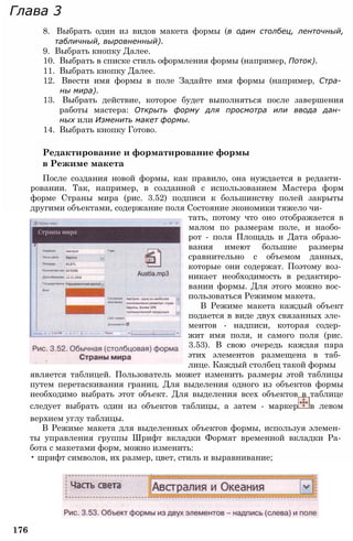 Глава 3
8. Выбрать один из видов макета формы (в один столбец, ленточный,
табличный, выровненный).
9. Выбрать кнопку Далее.
10. Выбрать в списке стиль оформления формы (например, Поток).
11. Выбрать кнопку Далее.
12. Ввести имя формы в поле Задайте имя формы (например, Стра­
ны мира).
13. Выбрать действие, которое будет выполняться после завершения
работы мастера: Открыть форму для просмотра или ввода дан­
ных или Изменить макет формы.
14. Выбрать кнопку Готово.
Редактирование и форматирование формы
в Режиме макета
После создания новой формы, как правило, она нуждается в редакти­
ровании. Так, например, в созданной с использованием Мастера форм
форме Страны мира (рис. 3.52) подписи к большинству полей закрыты
другими объектами, содержание поля Состояние экономики тяжело чи­
тать, потому что оно отображается в
малом по размерам поле, и наобо­
рот - поля Площадь и Дата образо­
вания имеют большие размеры
сравнительно с объемом данных,
которые они содержат. Поэтому воз­
никает необходимость в редактиро­
вании формы. Для этого можно вос­
пользоваться Режимом макета.
В Режиме макета каждый объект
подается в виде двух связанных эле­
ментов - надписи, которая содер­
жит имя поля, и самого поля (рис.
3.53). В свою очередь каждая пара
этих элементов размещена в таб­
лице. Каждый столбец такой формы
является таблицей. Пользователь может изменить размеры этой таблицы
путем перетаскивания границ. Для выделения одного из объектов формы
необходимо выбрать этот объект. Для выделения всех объектов в таблице
следует выбрать один из объектов таблицы, а затем - маркер в левом
верхнем углу таблицы.
В Режиме макета для выделенных объектов формы, используя элемен­
ты управления группы Шрифт вкладки Формат временной вкладки Ра­
бота с макетами форм, можно изменить:
• шрифт символов, их размер, цвет, стиль и выравнивание;
176
 