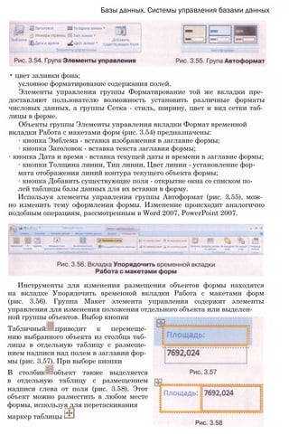 Базы данных. Системы управления базами данных
• цвет заливки фона;
условное форматирование содержания полей.
Элементы управления группы Форматирование той же вкладки пре­
доставляют пользователю возможность установить различные форматы
числовых данных, а группы Сетка - стиль, ширину, цвет и вид сетки таб­
лицы в форме.
Объекты группы Элементы управления вкладки Формат временной
вкладки Работа с макетами форм (рис. 3.54) предназначены:
∙ кнопка Эмблема - вставка изображения в заглавие формы;
∙ кнопка Заголовок - вставка текста заглавия формы;
∙ кнопка Дата и время - вставка текущей даты и времени в заглавие формы;
∙ кнопки Толщина линии, Тип линии, Цвет линии - установление фор­
мата отображения линий контура текущего объекта формы;
∙ кнопка Добавить существующие поля - открытие окна со списком по­
лей таблицы базы данных для их вставки в форму.
Используя элементы управления группы Автоформат (рис. 3.55), мож­
но изменить тему оформления формы. Изменение происходит аналогично
подобным операциям, рассмотренным в Word 2007, PowerPoint 2007.
Инструменты для изменения размещения объектов формы находятся
на вкладке Упорядочить временной вкладки Работа с макетами форм
(рис. 3.56). Группа Макет элемента управления содержит элементы
управления для изменения положения отдельного объекта или выделен­
ной группы объектов. Выбор кнопки
Табличный приводит к перемеще­
нию выбранного объекта из столбца таб­
лицы в отдельную таблицу с размеще­
нием надписи над полем в заглавии фор­
мы (рис. 3.57). При выборе кнопки
В столбик объект также выделяется
в отдельную таблицу с размещением
надписи слева от поля (рис. 3.58). Этот
объект можно разместить в любом месте
формы, используя для перетаскивания
маркер таблицы J
 