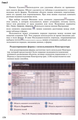 178
ГлаваЗ
Кнопка Удалить используется для удаления объекта из применен­
ного макета формы. Объект удаляется из таблицы и размещается в произ­
вольном месте формы. Положение объекта можно изменить перетаскива­
нием его границ или перемещением. При этом можно отдельно изменять
размеры надписи и размеры поля.
При выборе кнопки Внешние поля элемента управления открыва­
ется список, в котором пользователь может установить отступы текста,
чисел или рисунков от края надписи или поля. Возможные варианты:
Нет, Узкое, Среднее, Широкое. Используя список кнопки Внутренние
поля элемента управления і , можно изменить расстояния между ячей­
ками таблицы в форме.
Пользователь может установить порядок перехода между полями при
нажатии клавиши Таб. Этот порядок используется во время введения дан­
ных в поля формы. В окне Последовательность перехода, открывающегося
выбором КНОПКИ Последовательность перехода, можно установить удобный для
пользователя порядок, введания данных, в форму.
Редактирование формы с использованием Конструктора
Для редактирования формы достаточно часто используют Конструк­
тор, который предоставляет более широкие возможности изменения
взаимного размещения объектов, вставки элементов управления и т. п.
Переход к представлению Конструктор (рис. 3.59) осуществляется опи­
санным выше способом.
 