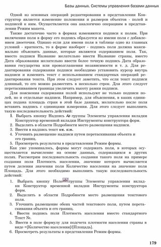 Базы данных. Системы управления базами данных
Одной из основных операций редактирования в представлении Кон­
структор является изменение положения и размеров объектов - полей и
подписей к ним. Осуществляется она аналогично операциям в представ­
лении Режим макета.
Также достаточно часто в формах изменяются подписи к полям. При
включении поля в форму его подпись образуется из имени поля с добавле­
нием двоеточия. Однако если для имени поля в таблице одно из главных
условий - краткость, то в форме наоборот - подпись поля должна макси­
мально объяснять данные, которые являются содержанием поля. Так,
вместо подписи Название желательно ввести Название страны, вместо
Дата образования желательно ввести более точную подпись Дата образо­
вания государства или провозглашения независимости и т. д. Для ре­
дактирования содержания подписи необходимо установить курсор внутрь
надписи и изменить текст с использованием стандартных операций ре­
дактирования текста. При этом следует заметить, что если текст подписи
длинный, то его можно разместить в несколько строк. Для этого следует
перетаскиванием границы увеличить высоту рамки подписи.
Для пояснения содержания полей используют не только подписи по­
лей, но и отдельные надписи. Например, для объяснения, в каких едини­
цах подана площадь стран в этой базе данных, желательно после поля
вставить надпись с единицами измерения. Для этого следует выполнить
такую последовательность действий:
1. Выбрать кнопку Надпись Аа группы Элементы управления вкладки
Конструктор временной вкладки Инструменты конструктора форм.
2. Выделить в области Подробности место размещения надписи.
3. Ввести в надпись текст кв. км.
4. Уточнить размещение надписи путем перетаскивания объекта и
его границ.
5. Просмотреть результаты в представлении Режим формы.
Как уже упоминалось, формы могут содержать поля, в которых осу­
ществляется вычисление на основе данных, содержащихся в других
полях. Рассмотрим последовательность создания такого поля на примере
создания поля Плотность населения, значение которого вычисляется
путем деления значения поля Количество населения на значение поля
Площадь. Для этого необходимо выполнить такую последовательность
действий:
1. Выбрать кнопку Поле группы Элементы управления вклад­
ки Конструктор временной вкладки Инструменты конструктора
форм.
2. Выделить в области Подробности место размещения текстового
поля.
3. Уточнить размещение обеих частей текстового поля, путем перета­
скивания объекта и его границ.
4. Ввести подпись поля Плотность населения вместо стандартного
Текст №.
5. Ввести в поле формулу для подсчета плотности населения страны в
виде =[Количество населения]/[Площадь].
6. Просмотреть результаты в представлении Режим формы.
179
 