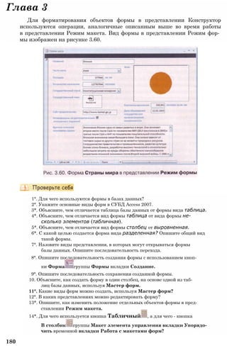 Глава 3
Для форматирования объектов формы в представлении Конструктор
используются операции, аналогичные описанным выше во время работы
в представлении Режим макета. Вид формы в представлении Режим фор­
мы изображен на рисунке 3.60.
1°. Для чего используются формы в базах данных?
2°. Укажите основные виды форм в СУБД Access 2007.
3*. Объясните, чем отличается таблица базы данных от формы вида таблица.
4*. Объясните, чем отличается вид формы таблица от вида формы не­
сколько элементов (табличная).
5*. Объясните, чем отличается вид формы столбец от выровненная.
6*. С какой целью создается форма вида разделенная? Опишите общий вид
такой формы.
7°. Назовите виды представления, в которых могут открываться формы
базы данных. Опишите последовательность перехода.
8°. Опишите последовательность создания формы с использованием кноп­
ки Форма группы Формы вкладки Создание.
9°. Опишите последовательность сохранения созданной формы.
10. Объясните, как создать форму в один столбец, на основе одной из таб­
лиц базы данных, используя Мастер форм.
11°. Какие виды форм можно создать, используя Мастер форм?
12°. В каких представлениях можно редактировать форму?
13*. Опишите, как изменить положение отдельных объектов формы в пред­
ставлении Режим макета.
14*. Для чего используется кнопка Табличный , а для чего - кнопка
В столбик группы Макет элемента управления вкладки Упорядо­
чить временной вкладки Работа с макетами форм?
180
 