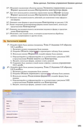 181
Базы данных. Системы управления базами данных
15*. Объясните назначение объектов группы Элементы управления вкладки
Формат временной вкладки Инструменты конструктора форм.
16*. Для чего используются элементы управления группы Шрифт вкладки
Формат временной вкладки Инструменты конструктора форм?
17*. Опишите последовательность действий для изменения темы оформле­
ния формы.
18*. Опишите окно формы в представлении Конструктор по рисунку 3.59.
19°. Какие операции редактирования формы можно выполнить, используя
представление Конструктор?
20*. Опишите последовательность включения надписи в форму в представ­
лении Конструктор.
21*. Объясните, как создать поле, в котором осуществляется обработка
данных, содержащихся в других полях.
1°. Откройте файл базы данных (например, Тема 33адания 3.6образец
3.6.1.accdb) и:
1. Включите полное содержание базы данных.
2. Откройте Область переходов и просмотрите таблицу базы данных.
3. Используя кнопку Форма , создайте форму базы данных.
4. Отредактируйте и отформатируйте ее в соответствии с рисунком 3.61
в представлении Режим макета или Конструктор.
5. Введите, используя форму, данные в пять записей.
6. Сохраните базу данных в своей папке в файле с именем упражнение
3.6.1.accdb.
2*. Откройте файл базы данных (например, Тема 33адания 3.6образец
3.6.2.accdb) и:
1. Включите полное содержание базы данных.
2. Откройте Область переходов и просмотрите таблицы базы данных.
3. Используя кнопку Разделенная форма , создайте форму базы
данных.
4. Отредактируйте и отформатируйте ее в соответствии с рисунком 3.62
в представлении Режим макета или Конструктор.
5. Введите, используя форму, данные в пять записей.
 