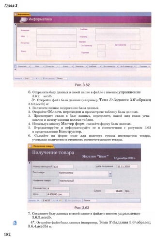 Глава 3
6. Сохраните базу данных в своей папке в файле с именем упражнение
3.6.2. accdb.
3е. Откройте файл базы данных (например, Тема 33адания 3.6образец
3.6.3.accdb) и:
1. Включите полное содержание базы данных.
2. Откройте Область переходов и просмотрите таблицу базы данных.
3. Просмотрите связи в базе данных, определите, какой вид связи уста­
новлен и между какими полями таблиц.
4. Используя кнопку Мастер форм, создайте форму базы данных.
5. Отредактируйте и отформатируйте ее в соответствии с рисунком 3.63
в представлении Конструктор.
6. Создайте на форме поле для подсчета суммы имеющегося товара,
учитывая количество и стоимость соответствующего товара.
7. Сохраните базу данных в своей папке в файле с именем упражнение
3.6.3.accdb.
4*. Откройте файл базы данных (например, Тема 33адания 3.6образец
3.6.4.accdb) и:
182
 