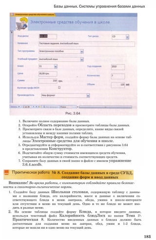 Базы данных. Системы управления базами данных
1. Включите полное содержание базы данных.
2. Откройте Область переходов и просмотрите таблицы базы данных.
3. Просмотрите связи в базе данных, определите, какие виды связей
установлены и между какими полями таблиц.
4. Используя Мастер форм, создайте форму базы данных на основе таб­
лицы Электронные средства для обучения в школе.
5. Отредактируйте и отформатируйте ее в соответствии с рисунком 3.64
в представлении Конструктор.
6. Подсчитайте общую сумму стоимости имеющихся средств обучения,
учитывая их количество и стоимость соответствующих средств.
7. Сохраните базу данных в своей папке в файле с именем упражнение
3.6.4.accdb.
Внимание! Во время работы, с компьютером соблюдайте правила безопас­
ности и санитарно-гигиенические нормы.
1. Создайте базу данных Школьная столовая, содержащую таблицу с данны­
ми о названии блюда, его калорийности, массе и данные о включении со­
ответствующего блюда в меню завтрака, обеда, ужина в школе-интернате
или отсутствии в меню на текущий день. Одно и то же блюдо не может вхо­
дить в разные меню.
2. На основе таблицы создайте форму Блюда, в которое введите данные,
используя текстовый файл Калорийность блюдЛосх из папки Тема 3
Практическая 8. Количество введенных данных о блюдах должно быть
достаточным для создания меню на завтрак, обед, ужин и 1-2 блюда,
которые не вошли ни в одно меню на текущий день.
183
 