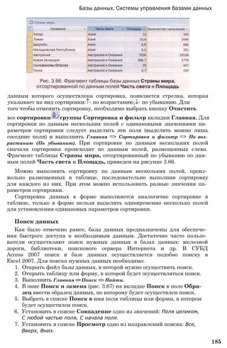 Базы данных. Системы управления базами данных
данным которого осуществлена сортировка, появляется стрелка, которая
указывает на вид сортировки: - по возрастанию, - по убыванию. Для
того чтобы отменить сортировку, необходимо выбрать кнопку Очистить
все сортировки группы Сортировка и фильтр вкладки Главная. Для
сортировки по данным нескольких полей с одинаковыми значениями па­
раметров сортировки следует выделить эти поля (выделить можно лишь
соседние поля) и выполнить Главная => Сортировка и фильтр => По воз­
растанию (По убыванию). При сортировке по данным нескольких полей
сначала сортировка происходит по данным полей, размещенных слева.
Фрагмент таблицы Страны мира, отсортированный по убыванию по дан­
ным полей Часть света и Площадь, приведен на рисунке 3.66.
Можно выполнить сортировку по данным нескольких полей, произ­
вольно размещенных в таблице, последовательно выполнив сортировку
для каждого из них. При этом можно использовать разные значения па­
раметров сортировки.
Сортировка данных в форме выполняется аналогично сортировке в
таблице, только в форме нельзя выделить одновременно несколько полей
для установления одинаковых параметров сортировки.
Поиск данных
Как было отмечено ранее, базы данных предназначены для обеспече­
ния быстрого доступа к необходимым данным. Достаточно часто пользо­
ватели осуществляют поиск нужных данных в базах данных: железной
дороги, библиотеки, поискового сервера Интернета и др. В СУБД
Access 2007 поиск в базе данных осуществляется подобно поиску в
Excel 2007. Для поиска нужных данных необходимо:
1. Открыть файл базы данных, в которой нужно осуществить поиск.
2. Открыть таблицу или форму, в которой будет осуществляться поиск.
3. Выполнить Главная => Поиск => Найти.
4. В окне Поиск и замена (рис. 3.67) на вкладке Поиск в поле Обра­
зец ввести образец данных, по которому будет осуществлен поиск.
5. Выбрать в списке Поиск в имя поля таблицы или формы, в котором
будет осуществлен поиск.
6. Установить в списке Совпадение одно из значений: Поля целиком,
С любой частью поля, С начала поля.
7. Установить в списке Просмотр одно из направлений поиска: Все,
Вверх, Вниз.
185
 