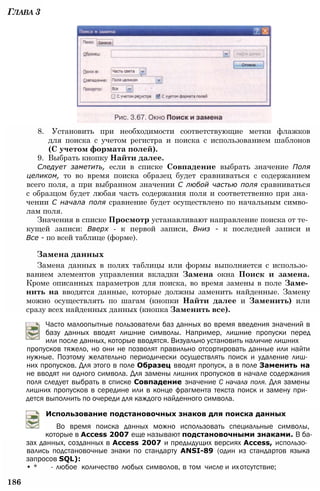 Глава 3
8. Установить при необходимости соответствующие метки флажков
для поиска с учетом регистра и поиска с использованием шаблонов
(С учетом формата полей).
9. Выбрать кнопку Найти далее.
Следует заметить, если в списке Совпадение выбрать значение Поля
целиком, то во время поиска образец будет сравниваться с содержанием
всего поля, а при выбранном значении С любой частью поля сравниваться
с образцом будет любая часть содержания поля и соответственно при зна­
чении С начала поля сравнение будет осуществлено по начальным симво­
лам поля.
Значения в списке Просмотр устанавливают направление поиска от те­
кущей записи: Вверх - к первой записи, Вниз - к последней записи и
Все - по всей таблице (форме).
Замена данных
Замена данных в полях таблицы или формы выполняется с использо­
ванием элементов управления вкладки Замена окна Поиск и замена.
Кроме описанных параметров для поиска, во время замены в поле Заме­
нить на вводятся данные, которые должны заменить найденные. Замену
можно осуществлять по шагам (кнопки Найти далее и Заменить) или
сразу всех найденных данных (кнопка Заменить все).
Часто малоопытные пользователи баз данных во время введения значений в
базу данных вводят лишние символы. Например, лишние пропуски перед
или после данных, которые вводятся. Визуально установить наличие лишних
пропусков тяжело, но они не позволят правильно отсортировать данные или найти
нужные. Поэтому желательно периодически осуществлять поиск и удаление лиш­
них пропусков. Для этого в поле Образец вводят пропуск, а в поле Заменить на
не вводят ни одного символа. Для замены лишних пропусков в начале содержания
поля следует выбрать в списке Совпадение значение С начала поля. Для замены
лишних пропусков в середине или в конце фрагмента текста поиск и замену при­
дется выполнить по очереди для каждого найденного символа.
Использование подстановочных знаков для поиска данных
Во время поиска данных можно использовать специальные символы,
которые в Access 2007 еще называют подстановочными знаками. В ба­
зах данных, созданных в Access 2007 и предыдущих версиях Access, использо­
вались подстановочные знаки по стандарту ANSI-89 (один из стандартов языка
запросов SQL):
• * - любое количество любых символов, в том числе и ихотсутствие;
186
 
