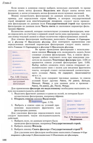 Глава3
Если нужно в длинном списке выбрать несколько значений, то проще
сначала снять метку флажка Выделить все (будут сняты метки всех
флажков), а затем установить метки флажков возле нужных значений.
Можно осуществлять фильтрацию по данным нескольких полей. На­
пример, для определения стран Африки, в которых государственный
строй монархия или конституционная монархия, следует после проведе­
ния фильтрации по данным поля Государственный строй еще провести
фильтрацию по данным поля Часть света со значением параметра филь­
трации Африка.
Количество записей, которые соответствуют условиям фильтрации, мож­
но определить по счетчику в нижней левой части окна программы - там ука­
зан номер текущей записи и общее количество отфильтрованных записей.
Для отмены фильтрации необходимо выполнить Главная => Сортиров­
ка и фильтр => Применить фильтр. Для повторного применения уже
определенных значений параметров фильтрации следует опять выпол­
нить Главная => Сортировка и фильтр => Применить фильтр.
Во время проведения фильтрации с использова­
нием кнопки Фильтр есть возможность задать более
сложные условия фильтрации. Так, в списке филь­
трации любого текстового поля при наведении ука­
зателя на надпись Текстовые фильтры (рис. 3.68) от­
крывается список условий фильтрации (рис. 3.69).
Выбор любого элемента этого списка открывает до­
полнительное окно с полем для введения фрагмента
текста, который станет составляющей соответствую­
щего условия: Равно, Не содержит, Заканчивается
на и т. п.
Если поле содержит числовые данные, то список
условий будет другим: Равно, Не равно, Больше,
Меньше, Между, а для данных даты и времени -
Равно, Не равно, До, После, Между.
Для применения фильтра по выделенному необходимо выполнить та­
кую последовательность действий:
1. Выделить фрагмент данных в одном из полей, по которым будет
осуществлена фильтрация, например Африка.
2. Открыть список кнопки Выделение
(рис. 3.70).
3. Выбрать в списке одно из условий при­
менения выделенного фрагмента для
фильтрации данных.
Для удаления фильтра определенного поля
следует выполнить такую последовательность
действий:
1. Выбрать поле, по данным которого была
проведена фильтрация, например Государственный строй.
2. Выбрать кнопку Фильтр.
3. Выбрать кнопку Снять фильтр с Государственный строй
Для удаления всех фильтров необходимо выполнить Главная => Сор­
тировка и фильтр => Дополнительно => Очистить все фильтры.
188
 